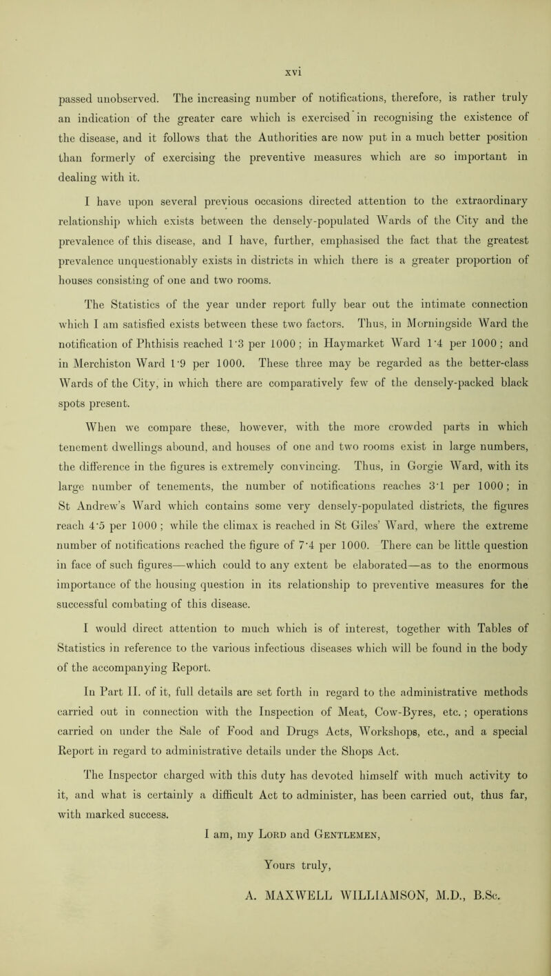 passed unobserved. The increasing number of notifications, therefore, is rather truly an indication of the greater care which is exercised in recognising the existence of the disease, and it follows that the Authorities are now put in a much better position than formerly of exercising the preventive measures which are so important in dealing with it. I have upon several previous occasions directed attention to the extraordinary relationship which exists between the densely-populated Wards of the City and the prevalence of this disease, and I have, further, emphasised the fact that the greatest prevalence unquestionably exists in districts in which there is a greater proportion of houses consisting of one and two rooms. The Statistics of the year under report fully bear out the intimate connection which I am satisfied exists between these two factors. Thus, in Morningside Ward the notification of Phthisis reached 1'3 per 1000; in Haymarket Ward T4 per 1000; and in Merchiston Ward T9 per 1000. These three may be regarded as the better-class Wards of the City, in which there are comparatively few of the densely-packed black spots present. When we compare these, however, with the more crowded parts in which tenement dwellings abound, and houses of one and two rooms exist in large numbers, the difference in the figures is extremely convincing. Thus, in Gorgie Ward, with its large number of tenements, the number of notifications reaches 3T per 1000; in St Andrew’s Ward which contains some very densely-populated districts, the figures reach 4'5 per 1000 ; while the climax is reached in St Giles’ Ward, where the extreme number of notifications reached the figure of 7'4 per 1000. There can be little question in face of such figures—which could to any extent be elaborated—as to the enormous importance of the housing question in its relationship to preventive measures for the successful combating of this disease. I would direct attention to much which is of interest, together with Tables of Statistics in reference to the various infectious diseases which will be found in the body of the accompanying Report. In Part II. of it, full details are set forth in regard to the administrative methods 7 O carried out in connection with the Inspection of Meat, Cow-Byres, etc. ; operations carried on under the Sale of Food and Drugs Acts, Workshops, etc., and a special Report in regard to administrative details under the Shops Act. The Inspector charged with this duty has devoted himself with much activity to it, and what is certainly a difficult Act to administer, has been carried out, thus far, with marked success. I am, my Lord and Gentlemen, Yours truly, A. MAXWELL WILLIAMSON, M.D., B.Sc.
