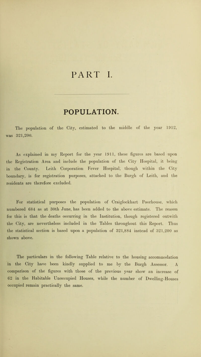 POPULATION. The population of the City, estimated to the middle of the year 1912, was 321,200. As explained in my Report for the year 1911, these figures are based upon the Registration Area and include the population of the City Hospital, it being in the County. Leith Corporation Fever Hospital, though within the City boundary, is for registration purposes, attached to the Burgh of Leith, and the residents are therefore excluded. For statistical purposes the population of Craiglockhart Poorhouse, which numbered 684 as at 30th June, has been added to the above estimate. The reason for this is that the deaths occurring in the Institution, though registered out with the City, are nevertheless included in the Tables throughout this Report. Thus the statistical section is based upon a population of 321,884 instead of 321,200 as shown above. The particulars in the following Table relative to the housing accommodation in the City have been kindly supplied to me by the Burgh Assessor. A comparison of the figures with those of the previous year show an increase of 62 in the Habitable Unoccupied Houses, while the number of Dwelling-Houses occupied remain practically the same.