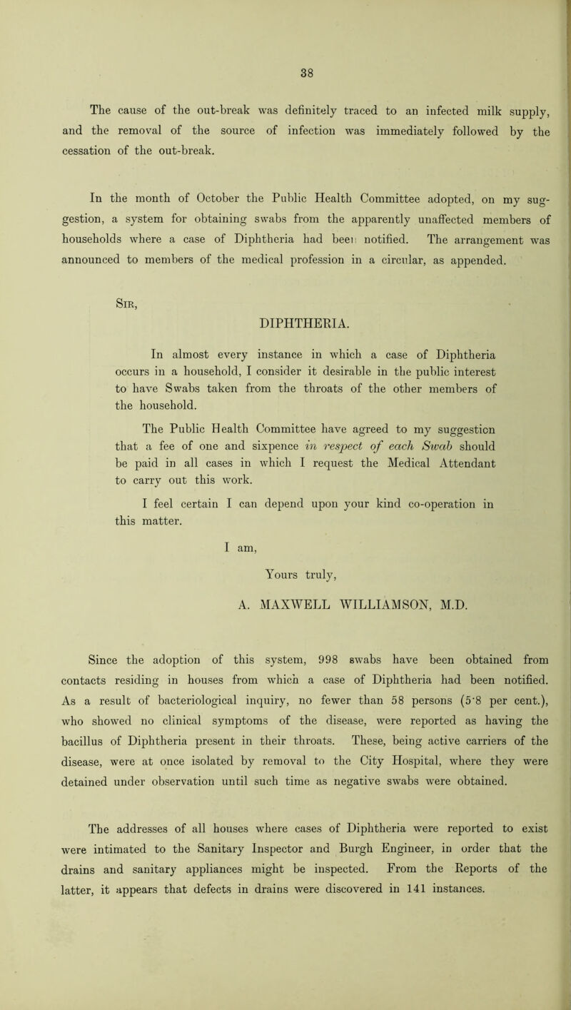 The cause of the out-break was definitely traced to an infected milk supply, and the removal of the source of infection was immediately followed by the cessation of the out-break. In the month of October the Public Health Committee adopted, on my sug- gestion, a system for obtaining swabs from the apparently unaffected members of households where a case of Diphtheria had been notified. The arrangement was announced to members of the medical profession in a circular, as appended. Sir, DIPHTHERIA. In almost every instance in which a case of Diphtheria occurs in a household, I consider it desirable in the public interest to have Swabs taken from the throats of the other members of the household. The Public Health Committee have agreed to my suggestion that a fee of one and sixpence in respect of each Sivab should be paid in all cases in which I request the Medical Attendant to carry out this work. I feel certain I can depend upon your kind co-operation in this matter. I am, Yours truly, A. MAXWELL WILLIAMSON, M.D. Since the adoption of this system, 998 swabs have been obtained from contacts residing in houses from which a case of Diphtheria had been notified. As a result of bacteriological inquiry, no fewer than 58 persons (5'8 per cent.), who showed no clinical symptoms of the disease, were reported as having the bacillus of Diphtheria present in their throats. These, being active carriers of the disease, were at once isolated by removal to the City Hospital, where they were detained under observation until such time as negative swabs were obtained. The addresses of all houses where cases of Diphtheria were reported to exist were intimated to the Sanitary Inspector and Burgh Engineer, in order that the drains and sanitary appliances might be inspected. From the Reports of the latter, it appears that defects in drains were discovered in 141 instances.