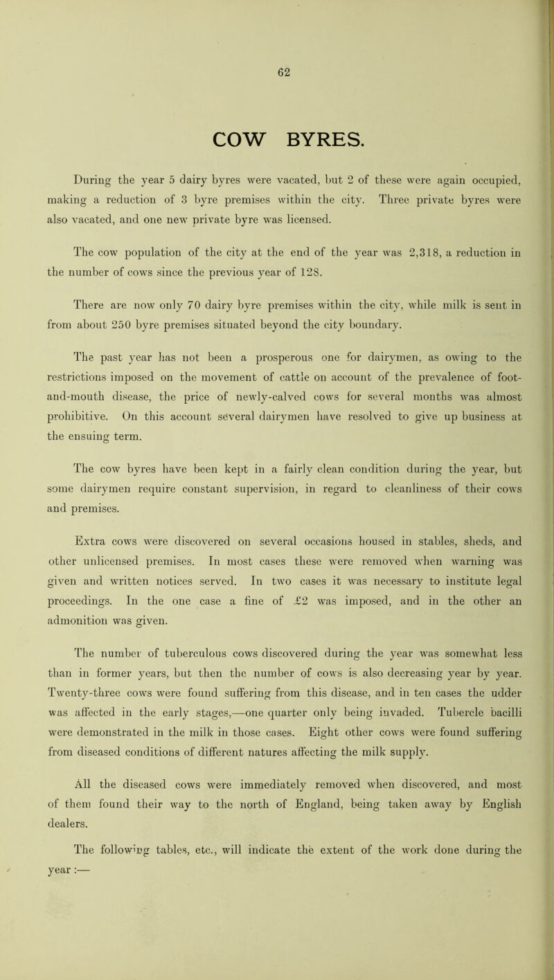 COW BYRES. During the year 5 dairy byres were vacated, but 2 of these were again occupied, making a reduction of 3 byre premises within the city. Three private byres were also vacated, and one new private byre was licensed. The cow population of the city at the end of the year was 2,318, a reduction in the number of cows since the previous year of 128. There are now only 70 dairy byre premises within the city, while milk is sent in from about 250 byre premises situated beyond the city boundary. The past year has not been a prosperous one for dairymen, as owing to the restrictions imposed on the movement of cattle on account of the prevalence of foot- and-mouth disease, the price of newly-calved cows for several months was almost prohibitive. On this account several dairymen have resolved to give up business at the ensuing term. The cow byres have been kept in a fairly clean condition during the year, but some dairymen require constant supervision, in regard to cleanliness of their cows and premises. Extra cows were discovered on several occasions housed in stables, sheds, and other unlicensed premises. In most cases these were removed when warning was given and written notices served. In two cases it was necessary to institute legal proceedings. In the one case a line of £2 was imposed, and in the other an admonition was given. The number of tuberculous cows discovered during the year was somewhat less than in former years, but then the number of cows is also decreasing year by year. Twenty-three cows were found suffering from this disease, and in ten cases the udder was affected in the early stages,—one quarter only being invaded. Tubercle bacilli were demonstrated in the milk in those cases. Eight other cows were found suffering from diseased conditions of different natures affecting the milk supply. All the diseased cows were immediately removed when discovered, and most of them found their way to the north of England, being taken away by English dealers. The following tables, etc., will indicate the extent of the work done during the year
