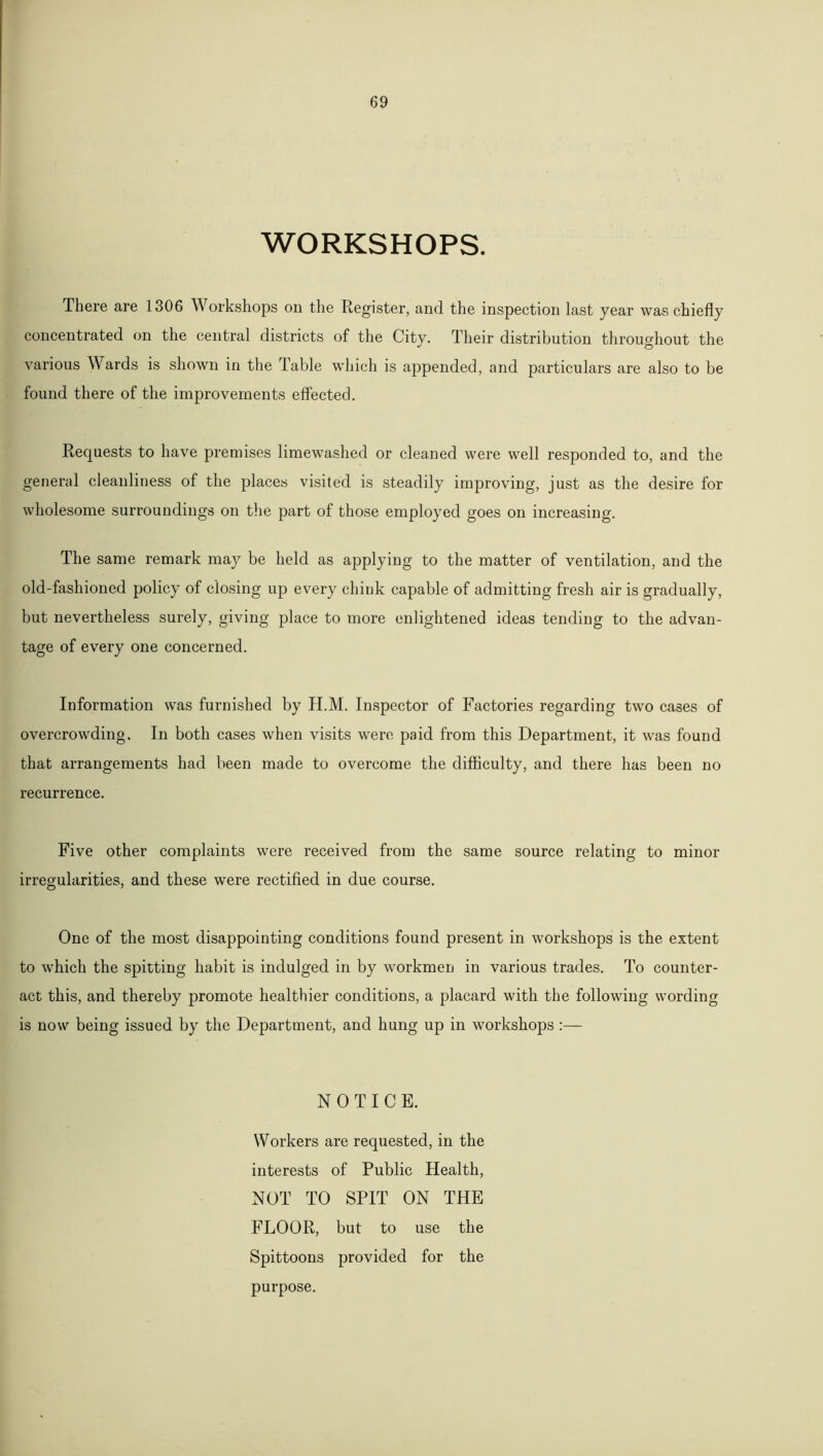 WORKSHOPS. There are 1306 Workshops on the Register, and the inspection last year was chiefly concentrated on the central districts of the City. Their distribution throughout the various Wards is shown in the Table which is appended, and particulars are also to be found there of the improvements effected. Requests to have premises limewashed or cleaned were well responded to, and the general cleanliness of the places visited is steadily improving, just as the desire for wholesome surroundings on the part of those employed goes on increasing. The same remark may be held as applying to the matter of ventilation, and the old-fashioned policy of closing up every chink capable of admitting fresh air is gradually, but nevertheless surely, giving place to more enlightened ideas tending to the advan- tage of every one concerned. Information was furnished by H.M. Inspector of Factories regarding two cases of overcrowding. In both cases when visits were paid from this Department, it was found that arrangements had been made to overcome the difficulty, and there has been no recurrence. Five other complaints were received from the same source relating to minor irregularities, and these were rectified in due course. One of the most disappointing conditions found present in workshops is the extent to which the spitting habit is indulged in by workmen in various trades. To counter- act this, and thereby promote healthier conditions, a placard with the following wording is now being issued by the Department, and hung up in workshops :— NOTICE. Workers are requested, in the interests of Public Health, NOT TO SPIT ON THE FLOOR, but to use the Spittoons provided for the purpose.