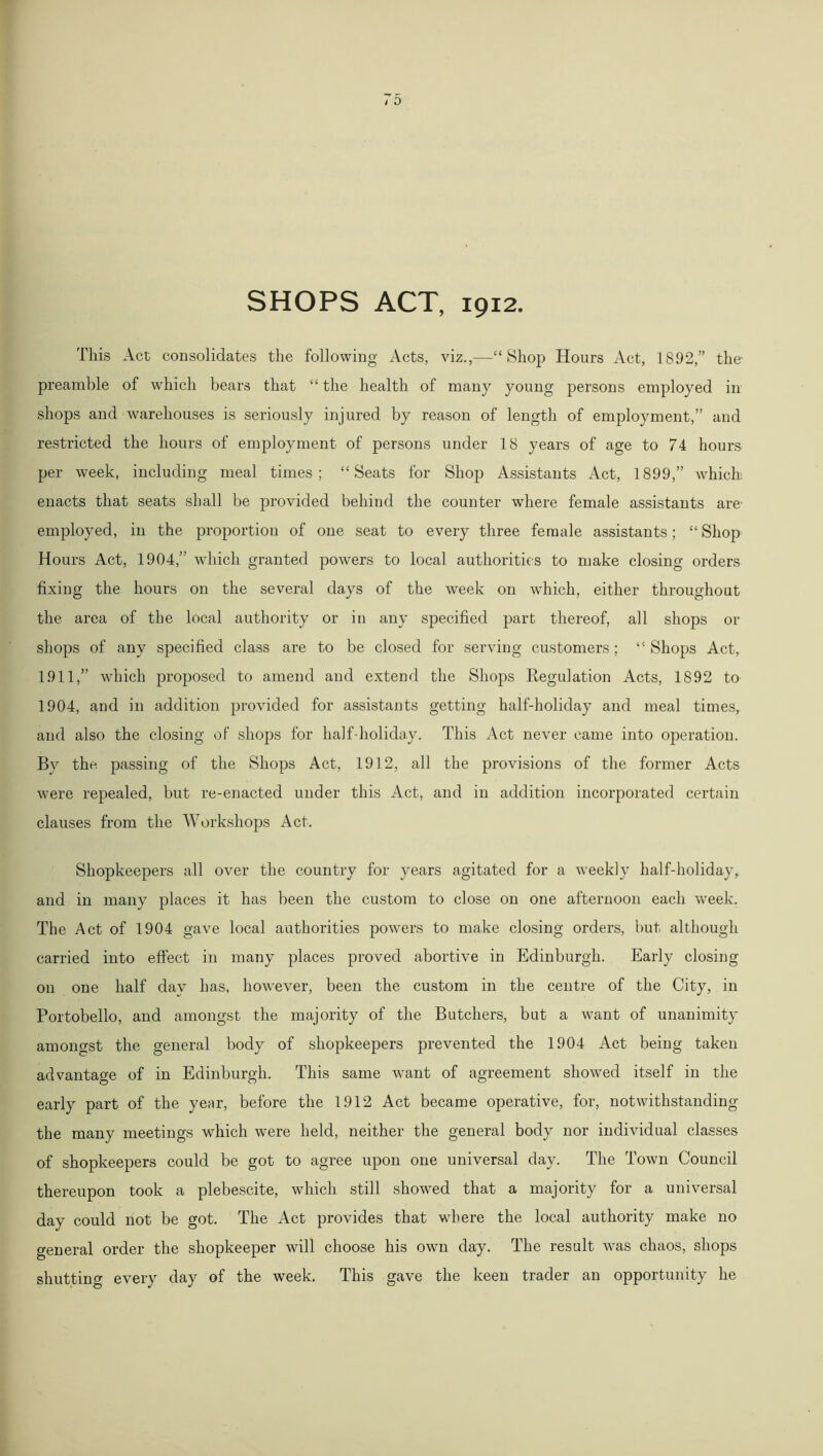 SHOPS ACT, 1912. This Act consolidates the following Acts, viz.,—“Shop Hours Act, 1892,” the- preamble of which bears that “ the health of many young persons employed in shops and warehouses is seriously injured by reason of length of employment,” and restricted the hours of employment of persons under 18 years of age to 74 hours per week, including meal times; “Seats for Shop Assistants Act, 1899,” which enacts that seats shall be provided behind the counter where female assistants are' employed, in the proportion of one seat to every three female assistants; “Shop Hours Act, 1904,” which granted powers to local authorities to make closing orders fixing the hours on the several days of the week on which, either throughout the area of the local authority or in any specified part thereof, all shops or shops of any specified class are to be closed for serving customers; “ Shops Act, 1911,” which proposed to amend and extend the Shops Regulation Acts, 1892 to 1904, and in addition provided for assistants getting half-holiday and meal times, and also the closing of shops for half-holiday. This Act never came into operation. By the passing of the Shops Act, 1912, all the provisions of the former Acts were repealed, but re-enacted under this Act, and in addition incorporated certain clauses from the Workshops Act. Shopkeepers all over the country for years agitated for a weekly half-holiday, and in many places it has been the custom to close on one afternoon each week. The Act of 1904 gave local authorities powers to make closing orders, but although carried into effect in many places proved abortive in Edinburgh. Early closing on one half day has, however, been the custom in the centre of the City, in Portobello, and amongst the majority of the Butchers, but a want of unanimity amongst the general body of shopkeepers prevented the 1904 Act being taken advantage of in Edinburgh. This same want of agreement showed itself in the early part of the year, before the 1912 Act became operative, for, notwithstanding the many meetings which were held, neither the general body nor individual classes of shopkeepers could be got to agree upon one universal day. The Town Council thereupon took a plebescite, which still showed that a majority for a universal day could not be got. The Act provides that where the local authority make no general order the shopkeeper will choose his own day. The result was chaos, shops shutting every day of the week. This gave the keen trader an opportunity he