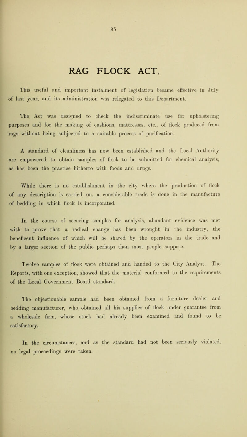 RAG FLOCK ACT. This useful and important instalment of legislation became effective in July of last year, and its administration was relegated to this Department. The Act was designed to check the indiscriminate use for upholstering purposes and for the making of cushions, mattresses, etc., of flock produced from rags without being subjected to a suitable process of purification. A standard of cleanliness has now been established and the Local Authority are empowered to obtain samples of flock to be submitted for chemical analysis, as has been the practice hitherto with foods and drugs. While there is no establishment in the city where the production of flock of any description is carried on, a considerable trade is done in the manufacture of bedding in which flock is incorporated. In the course of securing samples for analysis, abundant evidence was met with to prove that a radical change has been wrought in the industry, the beneficent influence of which will be shared by the operators in the trade and by a larger section of the public perhaps than most people suppose. Twelve samples of flock were obtained and handed to the City Analyst. The Reports, with one exception, showed that the material conformed to the requirements of the Local Government Board standard. The objectionable sample had been obtained from a furniture dealer and bedding manufacturer, who obtained all his supplies of flock under guarantee from a wholesale firm, whose stock had already been examined and found to be satisfactory. In the circumstances, and as the standard had not been seriously violated, no legal proceedings were taken.