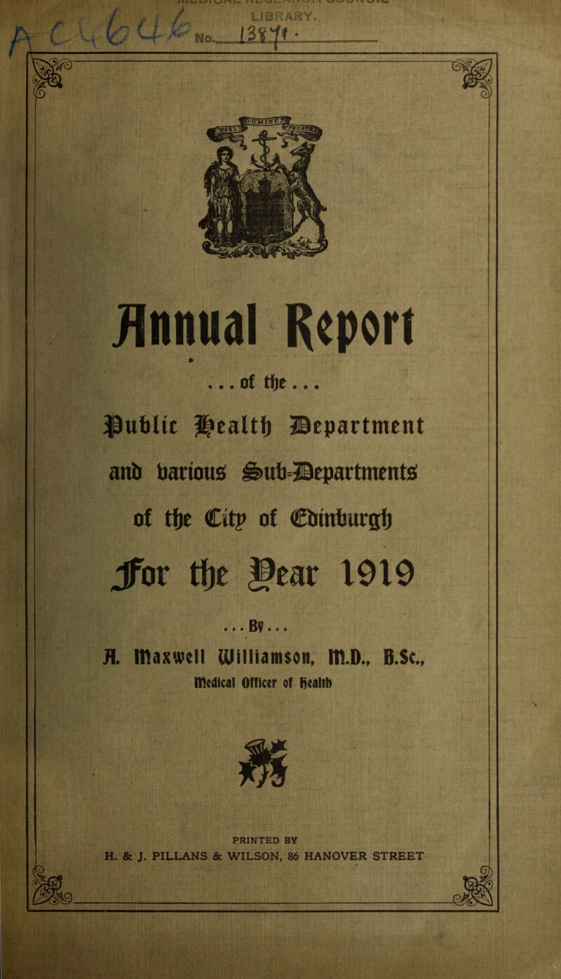 Annual Report ♦ ♦ ♦ of tf)0 ♦ « « public i»ealtf) department anb bartous i§>ub=department£i of tfje Citv of Cbmburgf) Jfor tfjc gear 1919 ... By... Fl. maxwell Ulilliamsoit, m.D., B.Sc., medical Officer of tiealtb PRINTED BY H. & J. PILLANS & WILSON, 86 HANOVER STREET