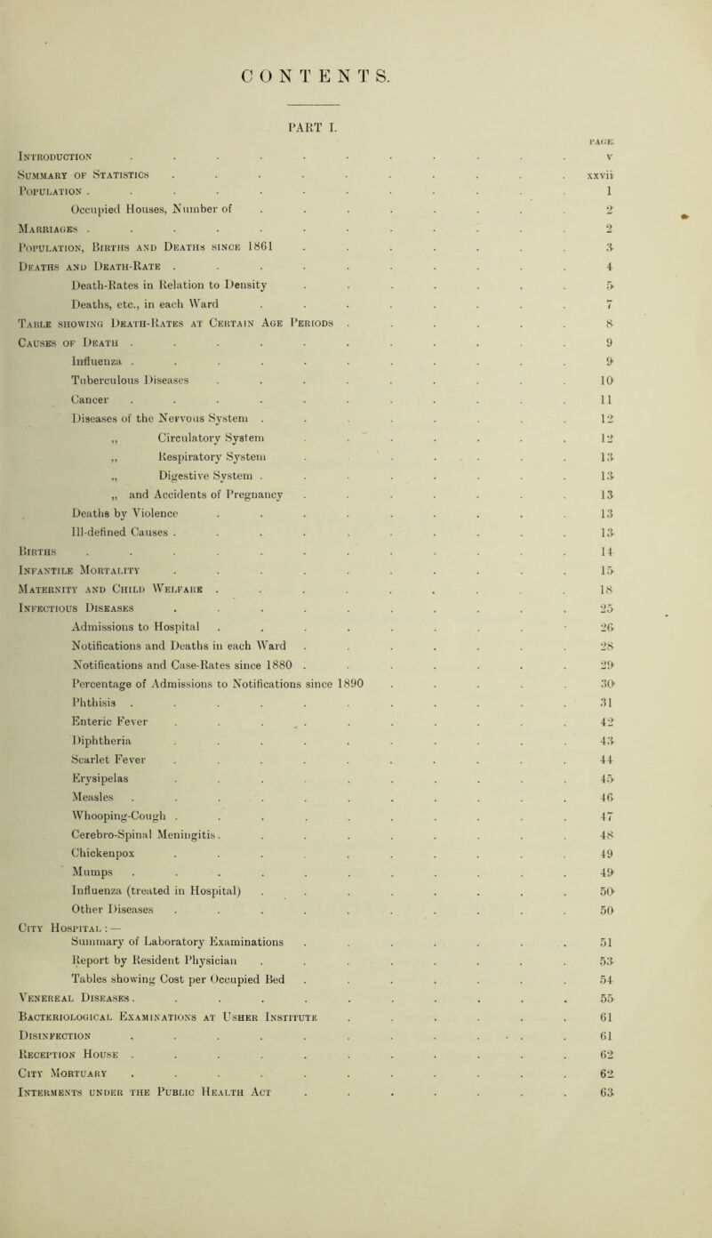 PART I. Introduction .... Summary of Statistics Population ..... Occupied Houses, Number of Marriages ..... Population, Births and Deaths since 1861 Deaths and Death-Rate . Death-Rates in Relation to Density Deaths, etc., in each Ward Table showing Death-Rates at Certain Age Periods Causes of Death .... Influenza .... Tuberculous Diseases Cancer .... Diseases of the Nervous System . ,, Circulatory System „ Respiratory System „ Digestive System . „ and Accidents of Pregnancy Deaths by Violence Ill-defined Causes . Births Infantile Mortality Maternity and Child Welfare Infectious Diseases Admissions to Hospital Notifications and Deaths in each Ward Notifications and Case-Rates since 1880 Percentage of Admissions to Notifications since 1890 Phthisis ..... Enteric Fever . . . Diphtheria .... Scarlet Fever .... Erysipelas .... Measles ..... Whooping-Cough .... Cerebro-Spinal Meningitis. Chickenpox .... Mumps ..... Influenza (treated in Hospital) Other Diseases .... City Hospital: — Summary of Laboratory Examinations Report by Resident Physician Tables showing Cost per Occupied Bed Venereal Diseases ..... Bacteriological Examinations at Usher Institute Disinfection ..... Reception House ..... City Mortuary ..... Interments under the Public Health Act PAGE. v xxvii 1 o 2 A 4 r> 7 8 9 9 10 11 12 12 13 1 Il- ls 13 13 14 15 18 25 26 28 29- 30- 31 42 43 44 45 46 47 48 49 49 so- so 51 53 54 55 61 61 62 62 63