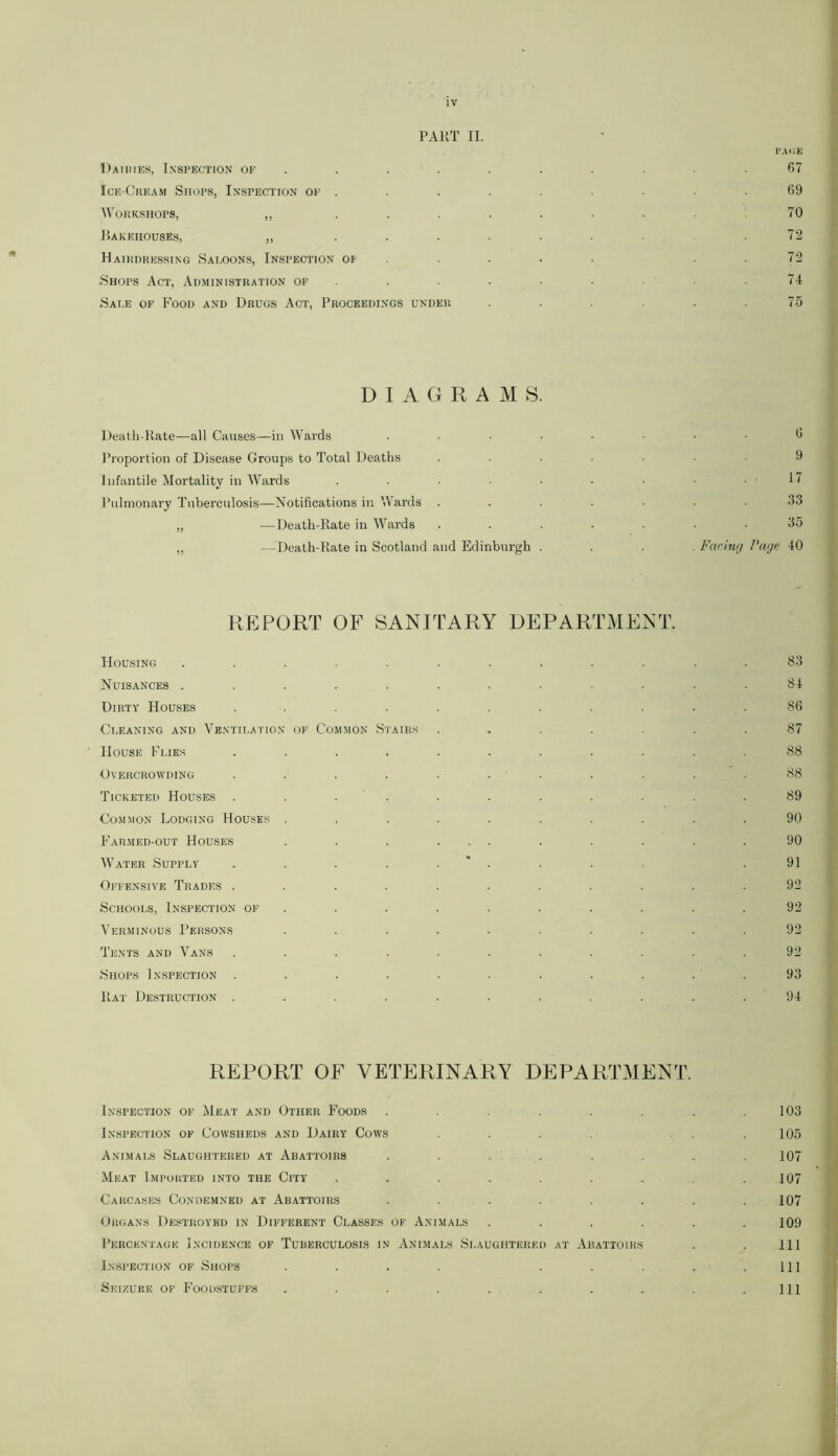 IV PART II. PAGE Dairies, Inspection of .......... 67 Ice-Cream Shops, Inspection of . . . . . . . .69 Workshops, ,, . . . . . . . .70 Bakehouses, ,, . . . . . . .72 Hairdressing Saloons, Inspection of .... 72 Shops Act, Administration of . . • • .74 Sale of Food and Drugs Act, Proceedings under . . . . . .75 DIAGRAMS. Death-Rate—all Causes—in Wards ........ 6 Proportion of Disease Groups to Total Deaths ....... 9 Infantile Mortality in Wards . . • ■ • • • • . 1/ Pulmonary Tuberculosis—Notifications in Wards . . . . ■ . . 33 „ —Death-Rate in Wards ....... 35 „ —Death-Rate in Scotland and Edinburgh .... Facing Page 40 REPORT OF SANITARY DEPARTMENT. Housing ............ 83 Nuisances ............ 84 Dirty Houses ........... 86 Cleaning and Ventilation of Common Stairs ....... 87 House Flies ........... 88 Overcrowding ........... 88 Ticketed Houses ........... 89 Common Lodging Houses .......... 90 Farmed-out Houses . . . ... . . . . .90 Water Supply . . . . .*. . . .91 Offensive Trades ........... 92 Schools, Inspection of .......... 92 Verminous Persons .......... 92 Tents and Vans ........... 92 Shops Inspection . . . . . . . . . . . 93 Rat Destruction . . . . . . . . . . .94 REPORT OF VETERINARY DEPARTMENT. Inspection of Meat and Other Foods . . . . . . .103 Inspection of Cowsheds and Dairy Cows .... 105 Animals Slaughtered at Abattoirs . . . . . . . .107 Meat Imported into the City . . . . . . . .107 Carcases Condemned at Abattoirs . . . . . . . .107 Organs Destroyed in Different Classes of Animals . . . . . .109 Percentage Incidence of Tuberculosis in Animals Slaughtered at Abattoirs . . Ill Inspection of Shops . . . . . . . . .111