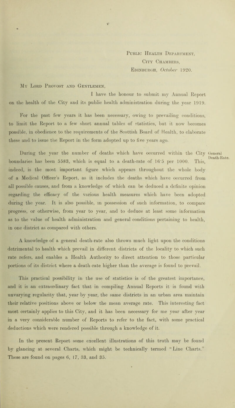 Public Health Department, City Chambers, Edinburgh, October 1920. My Lord Provost and Gentlemen, I have the honour to submit my Annual Report on the health of the City and its public health administration during the year 1919. For the past few years it has been necessary, owing to prevailing conditions, to limit the Report to a few short annual tables of statistics, but it now becomes possible, in obedience to the requirements of the Scottish Board of Health, to elaborate these and- to issue the Report in the form adopted up to five years ago. During the year the number of deaths which have occurred within the City boundaries has been 5583, which is equal to a death-rate of 16'5 per 1000. This, indeed, is the most important figure which appears throughout the whole body of a Medical Officer’s Report, as it includes the deaths which have occurred from all possible causes, and from a knowledge of which can be deduced a definite opinion regarding the efficacy of the various health measures which have been adopted during the year. It is also possible, in possession of such information, to compare progress, or otherwise, from year to year, and to deduce at least some information as to the value of health administration and general conditions pertaining to health, in one district as compared with others. A knowledge of a general death-rate also throws much light upon the conditions detrimental to health which prevail in different districts of the locality to which such rate refers, and enables a Health Authority to direct attention to those particular portions of its district where a death-rate higher than the average is found to prevail. This practical possibility in the use of statistics is of the greatest importance, and it is an extraordinary fact that in compiling Annual Reports it is found with unvarying regularity that, year by year, the same districts in an urban area maintain their relative positions above or below the mean average rate. This interesting fact most certainly applies to this City, and it has been necessary for me year after year in a very considerable number of Reports to refer to the fact, with some practical deductions which were rendered possible through a knowledge of it. In the present Report some excellent illustrations of this truth may be found by glancing at several Charts, which might be technically termed “Line Charts.” These are found on pages 6, L7, 33, and 35. General Death-Rate.