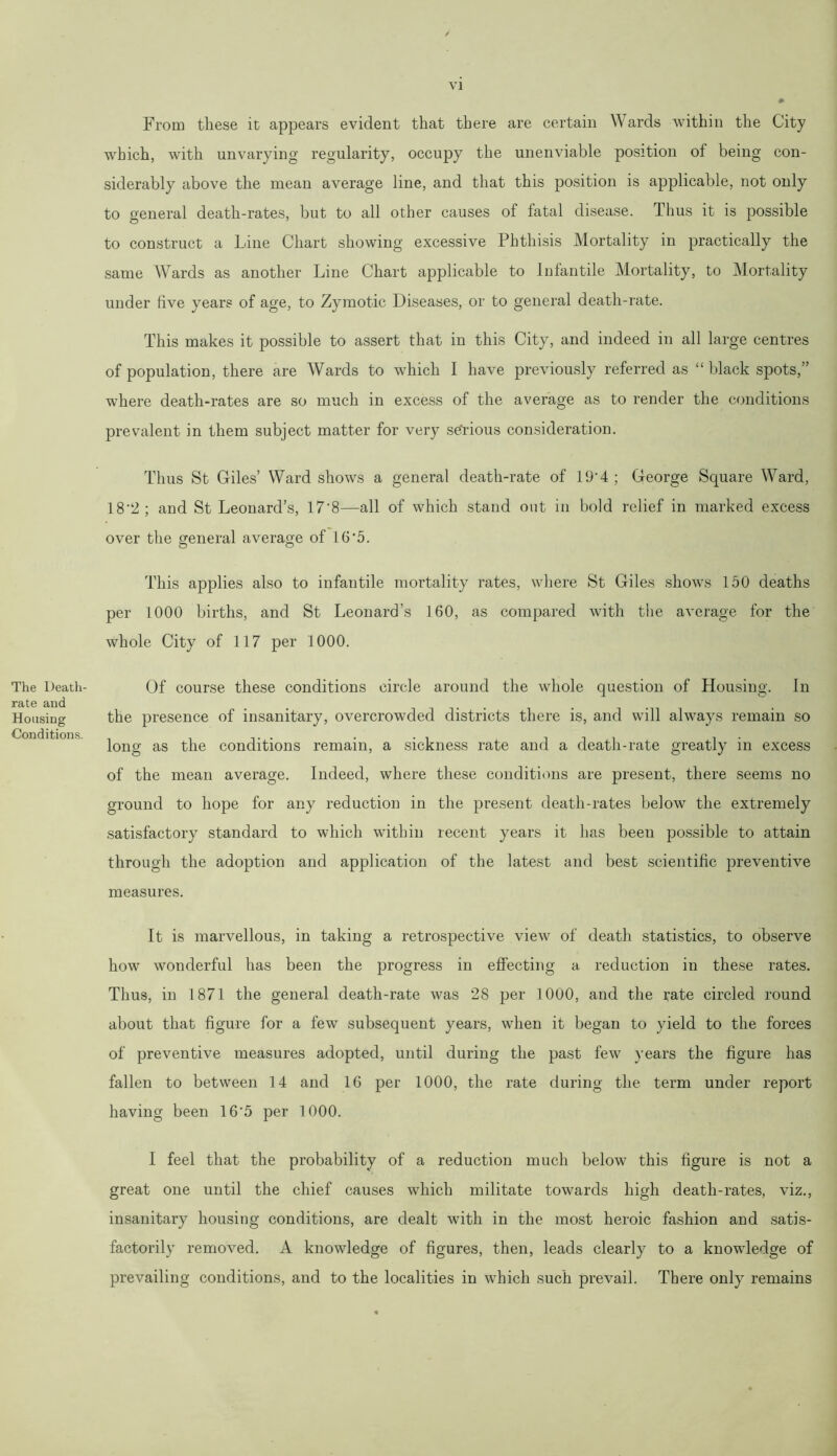 The Death- rate and Housing Conditions. From these it appears evident that there are certain Wards within the City which, with unvarying regularity, occupy the unenviable position of being con- siderably above the mean average line, and that this position is applicable, not only to general death-rates, but to all other causes of fatal disease. Thus it is possible to construct a Line Chart showing excessive Phthisis Mortality in practically the same Wards as another Line Chart applicable to Infantile Mortality, to Mortality under five years of age, to Zymotic Diseases, or to general death-rate. This makes it possible to assert that in this City, and indeed in all large centres of population, there are Wards to which I have previously referred as “ black spots,” where death-rates are so much in excess of the average as to render the conditions prevalent in them subject matter for very sefrious consideration. Thus St Giles’ Ward shows a general death-rate of 19’4 ; George Square Ward, 18'2 ; and St Leonard’s, 17*8—all of which stand out in bold relief in marked excess over the general average of 16*5. This applies also to infantile mortality rates, where St Giles shows 150 deaths per 1000 births, and St Leonard’s 160, as compared with the average for the whole City of 117 per 1000. Of course these conditions circle around the whole question of Housing. In the presence of insanitary, overcrowded districts there is, and will always remain so long as the conditions remain, a sickness rate and a death-rate greatly in excess of the mean average. Indeed, where these conditions are present, there seems no ground to hope for any reduction in the present death-rates below the extremely satisfactory standard to which within recent years it has been possible to attain through the adoption and application of the latest and best scientific preventive measures. It is marvellous, in taking a retrospective view of death statistics, to observe how wonderful has been the progress in effecting a reduction in these rates. Thus, in 1871 the general death-rate was 28 per 1000, and the rate circled round about that figure for a few subsequent years, when it began to yield to the forces of preventive measures adopted, until during the past few years the figure has fallen to between 14 and 16 per 1000, the rate during the term under report having been 16'5 per 1000. I feel that the probability of a reduction much below this figure is not a great one until the chief causes which militate towards high death-rates, viz., insanitary housing conditions, are dealt with in the most heroic fashion and satis- factorily removed. A knowledge of figures, then, leads clearly to a knowledge of prevailing conditions, and to the localities in which such prevail. There only remains