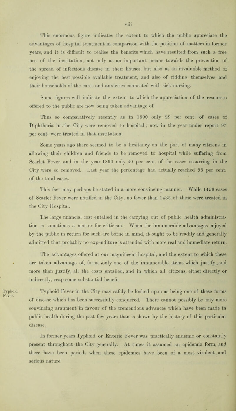 Typhoid Fever. This enormous figure indicates the extent to which the public appreciate the advantages of hospital treatment in comparison with the position of matters in former years, and it is difficult to realise the benefits which have resulted from such a free use of the institution, not only as an important means towards the prevention of the spread of infectious disease in their houses, but also as an invaluable method of enjoying the best possible available treatment, and also of ridding themselves and their households of the cares and anxieties connected with sick-nursing. Some figures will indicate the extent to which the appreciation of the resources offered to the public are now being taken advantage of. Thus so comparatively recently as in 1890 only 29 per cent, of cases of Diphtheria in -the City were removed to hospital; now in the year under report 97 per cent, were treated in that institution. Some years ago there seemed to be a hesitancy on the part of many citizens in allowing their children and friends to be removed to hospital while suffering from Scarlet Fever, and in the year 1890 only 40 per cent, of the cases occurring in the City were so removed. Last year the percentage had actually reached 98 per cent, of the total cases. This fact may perhaps be stated in a more convincing manner. While 1459 cases of Scarlet Fever were notified in the City, no fewer than 1435 of these were treated in the City Hospital. The large financial cost entailed in the carrying out of public health administra- tion is sometimes a matter for criticism. When the innumerable advantages enjoyed by the public in return for such are borne in mind, it ought to be readily and generally admitted that probably no expenditure is attended with more real and immediate return. The advantages offered at our magnificent hospital, and the extent to which these are taken advantage of, forms .only one of the innumerable items which justify,.and more than justify, all the costs entailed, and in which all citizens, either directly or indirectly, reap some substantial benefit. Typhoid Fever in the City may safely be looked upon as being one of these forms of disease which has been successfully conquered. There cannot possibly be any more convincing argument in favour of the tremendous advances which have been made in public health during the past few years than is shown by the history of this particular disease. In former years Typhoid or Enteric Fever was practically endemic or constantly present throughout the City generally. At times it assumed an epidemic form, and there have been periods when these epidemics have been of a most virulent and serious nature.