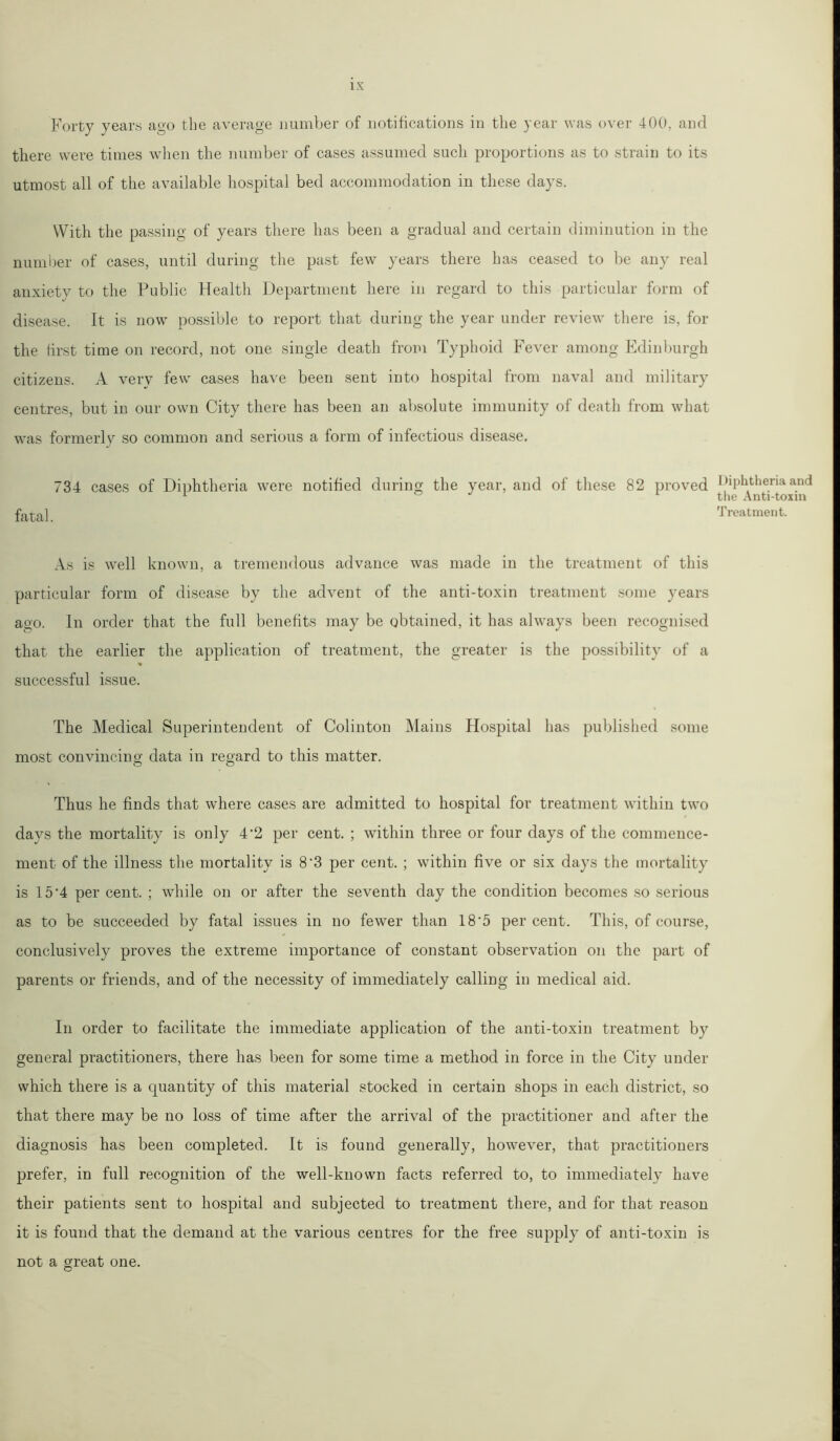 1 X Forty years ago the average number of notifications in the year was over 400, and there were times when the number of cases assumed such proportions as to strain to its utmost all of the available hospital bed accommodation in these days. With the passing of years there has been a gradual and certain diminution in the number of cases, until during the past few years there has ceased to be any real anxiety to the Public Health Department here in regard to this particular form of disease. It is now possible to report that during the year under review there is, for the first time on record, not one single death from Typhoid Fever among Edinburgh citizens. A very few cases have been sent into hospital from naval and military centres, but in our own City there has been an absolute immunity of death from what was formerly so common and serious a form of infectious disease. 734 cases of Diphtheria were notified during the year, and of these 82 proved fatal. As is well known, a tremendous advance was made in the treatment of this particular form of disease by the advent of the anti-toxin treatment some years ago. In order that the full benefits may be obtained, it has always been recognised that the earlier the application of treatment, the greater is the possibility of a successful issue. The Medical Superintendent of Colinton Mains Hospital has published some most convincing data in regard to this matter. Thus he finds that where cases are admitted to hospital for treatment within two days the mortality is only 4'2 per cent. ; within three or four days of the commence- ment of the illness the mortality is 8‘3 per cent. ; within five or six days the mortality is 15 ‘4 per cent. ; while on or after the seventh day the condition becomes so serious as to be succeeded by fatal issues in no fewer than 18 '5 per cent. This, of course, conclusively proves the extreme importance of constant observation on the part of parents or friends, and of the necessity of immediately calling in medical aid. In order to facilitate the immediate application of the anti-toxin treatment by general practitioners, there has been for some time a method in force in the City under which there is a quantity of this material stocked in certain shops in each district, so that there may be no loss of time after the arrival of the practitioner and after the diagnosis has been completed. It is found generally, however, that practitioners prefer, in full recognition of the well-known facts referred to, to immediately have their patients sent to hospital and subjected to treatment there, and for that reason it is found that the demand at the various centres for the free supply of anti-toxin is not a great one. Diphtheria and the Anti-toxin Treatment.