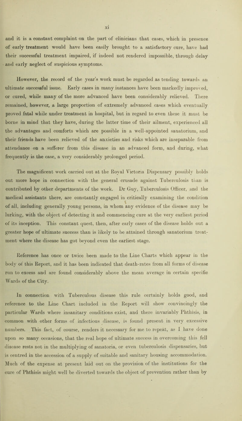 and it is a constant complaint on the part of clinicians that cases, which in presence of early treatment would have been easily brought to a satisfactory cure, have had their successful treatment impaired, if indeed not rendered impossible, through delay and early neglect of suspicious symptoms. However, the record of the year’s work must be regarded as tending towards an ultimate successful issue. Early cases in many instances have been markedly improved, or cured, while many of the more advanced have been considerably relieved. There remained, however, a large proportion of extremely advanced cases which eventually proved fatal while under treatment in hospital, but in regard to even these it must be borne in mind that they have, during the latter time of their ailment, experienced all the advantages and comforts which are possible in a well-appointed sanatorium, and their friends have been relieved of the anxieties and risks which are inseparable from attendance on a sufferer from this disease in an advanced form, and during, what frequently is the case, a very considerably prolonged period. The magnificent work carried out at the Royal Victoria Dispensary possibly holds out more hope in connection with the general crusade against Tuberculosis tiian is contributed by other departments of the work. Dr Guy, Tuberculosis Officer, and the medical assistants there, are constantly engaged in critically examining the condition of all, including generally young persons, in whom any evidence of the disease may be lurking, with the object of detecting it and commencing cure at the very earliest period of its inception. This constant quest, then, after early cases of the disease holds out a greater hope of ultimate success than is likely to be attained through sanatorium treat- ment where the disease has got beyond even the earliest stage. Reference has once or twice been made to the Line Charts which appear in the body of this Report, and it has been indicated that death-rates from all forms of disease run to excess and are found considerably above the mean average in certain specific Wards of the City. In connection with Tuberculous disease this rule certainly holds good, and reference to the Line Chart included in the Report will show convincingly the particular Wards where insanitary conditions exist, and there invariably Phthisis, in common with other forms of infectious disease, is found present in very excessive numbers. This fact, of course, renders it necessary for me to repeat, as I have done upon so many occasions, that the real hope of ultimate success in overcoming this fell disease rests not in the multiplying of sanatoria, or even tuberculosis dispensaries, but is centred in the accession of a supply of suitable and sanitary housing accommodation. Much of the expense at present laid out on the provision of the institutions for the cure of Phthisis might well be diverted towards the object of prevention rather than by