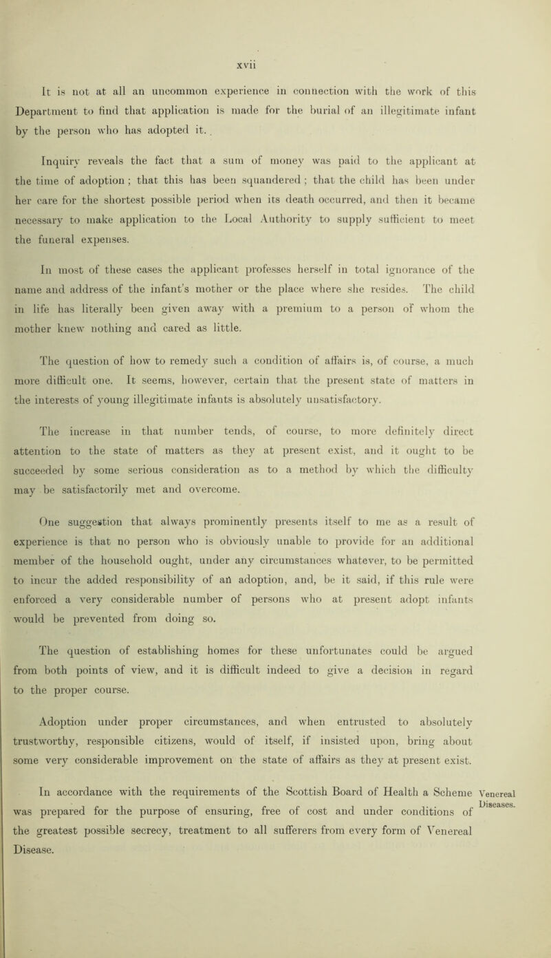 Lt is not at all an uncommon experience in connection with the work of this Department to find that application is made for the burial of an illegitimate infant by the person who has adopted it. Inquiry reveals the fact that a sum of money was paid to the applicant at the time of adoption ; that this has been squandered ; that the child has been under her care for the shortest possible period when its death occurred, and then it became necessary to make application to the Local Authority to supply sufficient to meet the funeral expenses. In most of these cases the applicant professes herself in total ignorance of the name and address of the infant’s mother or the place where she resides. The child in life has literally been given away with a premium to a person of whom the mother knew nothing and cared as little. The question of how to remedy such a condition of affairs is, of course, a much more difficult one. It seems, however, certain that the present state of matters in the interests of young illegitimate infants is absolutely unsatisfactory. The increase in that number tends, of course, to more definitely direct attention to the state of matters as they at present exist, and it ought to be succeeded by some serious consideration as to a method by which the difficulty may be satisfactorily met and overcome. One suggestion that always prominently presents itself to me as a result of experience is that no person who is obviously unable to provide for an additional member of the household ought, under any circumstances whatever, to be permitted to incur the added responsibility of an adoption, and, be it said, if this rule were enforced a very considerable number of persons who at present adopt infants would be prevented from doing so. The question of establishing homes for these unfortunates could be argued from both points of view, and it is difficult indeed to give a decision in regard to the proper course. Adoption under proper circumstances, and when entrusted to absolutely trustworthy, responsible citizens, would of itself, if insisted upon, bring about some very considerable improvement on the state of affairs as they at present exist. In accordance with the requirements of the Scottish Board of Health a Scheme Venereal L)is62ises was prepared for the purpose of ensuring, free of cost and under conditions of the greatest possible secrecy, treatment to all sufferers from every form of Venereal Disease.