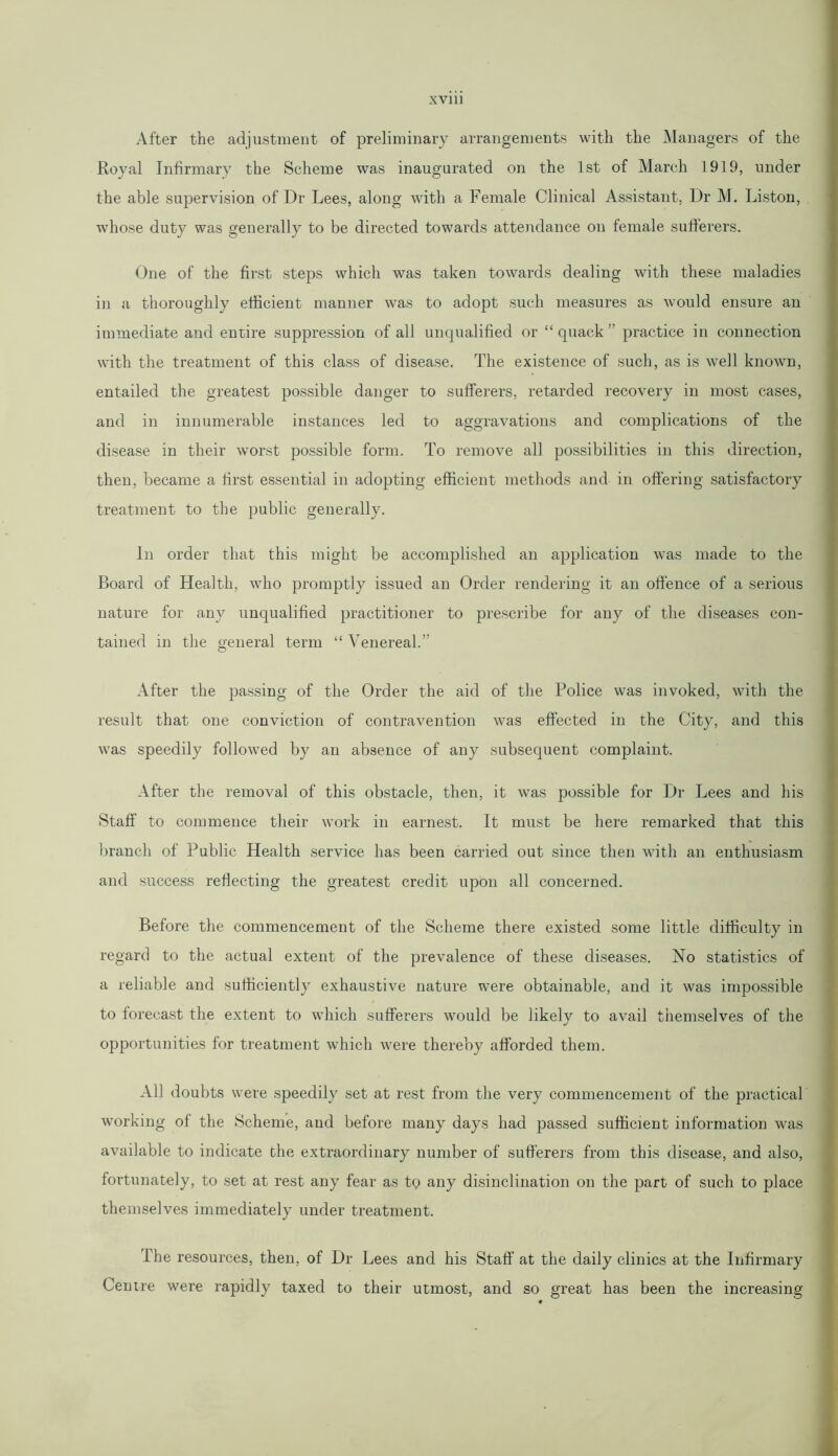 After the adjustment of preliminary arrangements with the Managers of the Royal Infirmary the Scheme was inaugurated on the 1st of March 1919, under the able supervision of Dr Lees, along with a Female Clinical Assistant. Dr M. Liston, whose duty was generally to be directed towards attendance on female sufferers. One of the first steps which was taken towards dealing with these maladies in a thoroughly efficient manner was to adopt such measures as would ensure an immediate and entire suppression of all unqualified or “ quack ” practice in connection with the treatment of this class of disease. The existence of such, as is well known, entailed the greatest possible danger to sufferers, retarded recovery in most cases, and in innumerable instances led to aggravations and complications of the disease in their worst possible form. To remove all possibilities in this direction, then, became a first essential in adopting efficient methods and in offering satisfactory treatment to the public generally. In order that this might be accomplished an application was made to the Board of Health, who promptly issued an Order rendering it an offence of a serious nature for any unqualified practitioner to prescribe for any of the diseases con- tained in the general term “Venereal.” After the passing of the Order the aid of the Police was invoked, with the result that one conviction of contravention was effected in the City, and this was speedily followed by an absence of any subsequent complaint. After the removal of this obstacle, then, it was possible for Dr Lees and his Staff to commence their work in earnest. It must be here remarked that this branch of Public Health service has been carried out since then with an enthusiasm and success reflecting the greatest credit upon all concerned. Before the commencement of the Scheme there existed some little difficulty in regard to the actual extent of the prevalence of these diseases. No statistics of a reliable and sufficiently exhaustive nature were obtainable, and it was impossible to forecast the extent to which sufferers would be likely to avail themselves of the opportunities for treatment which were thereby afforded them. All doubts were speedily set at rest from the very commencement of the practical working of the Scheme, and before many days had passed sufficient information was available to indicate the extraordinary number of sufferers from this disease, and also, fortunately, to set at rest any fear as tQ any disinclination on the part of such to place themselves immediately under treatment. The resources, then, of Dr Lees and his Staff at the daily clinics at the Infirmary Centre were rapidly taxed to their utmost, and so great has been the increasing