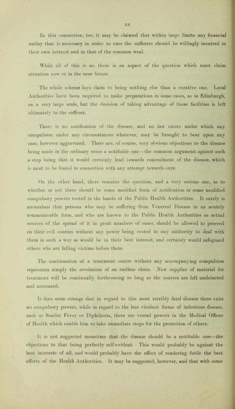 In this connection, too, it may be claimed that within large limits any financial outlay that is necessary in order to cure the sufferers should be willingly incurred in their own interest and in that of the common weal. While all of this is so, there is an aspect of the question which must claim attention now or in the near future. The whole scheme lays claim to being nothing else than a curative one. Local Authorities have been required to make preparations in some cases, as in Edinburgh, on a very large scale, but the decision of taking advantage of these facilities is left t ultimately to the sufferer. There is no notification of the disease, and no law exists under which any compulsion under any circumstances whatever, may be brought to bear upon any case, however aggravated. There are, of course, very obvious objections to the disease being made in the ordinary sense a notifiable one—the common argument against such a step being that it would certainly lead towards concealment of the disease, which is most to be feared in connection with any attempt towards cure. On the other hand, there remains the question, and a very serious one, as to whether or not there should be some modified form of notification or some modified compulsory powers vested in the hands of the Public Health Authorities. It surely is anomalous that persons who may be suffering from Venereal Disease in an acutely communicable form, and who are known to the Public Health Authorities as actual sources of the spread of it in great numbers of cases, should be allowed to proceed on their evil courses without any power being vested in any authority to deal with them in such a way as would be in their best interest, and certainly would safeguard others who are falling victims before them. The continuation of a treatment centre without any accompanying compulsion represents simply the revolution of an endless chain. New supplies of material for treatment will be continually forthcoming so long as the sources are left undetected and untreated. It does seem strange that in regard to this most terribly fatal disease there exist no compulsory powers, while in regard to the less virulent forms of infectious disease, such as Scarlet Fever or Diphtheria, there are vested powers in the Medical Officer of Health which enable him to take immediate steps for the protection of others. It is not suggested meantime that the disease should be a notifiable one—the objections to that being perfectly self-evident. This would probably be against the best interests of all, and would probably have the effect of rendering futile the best efforts of the Health Authorities. It may be suggested, however, and that with some