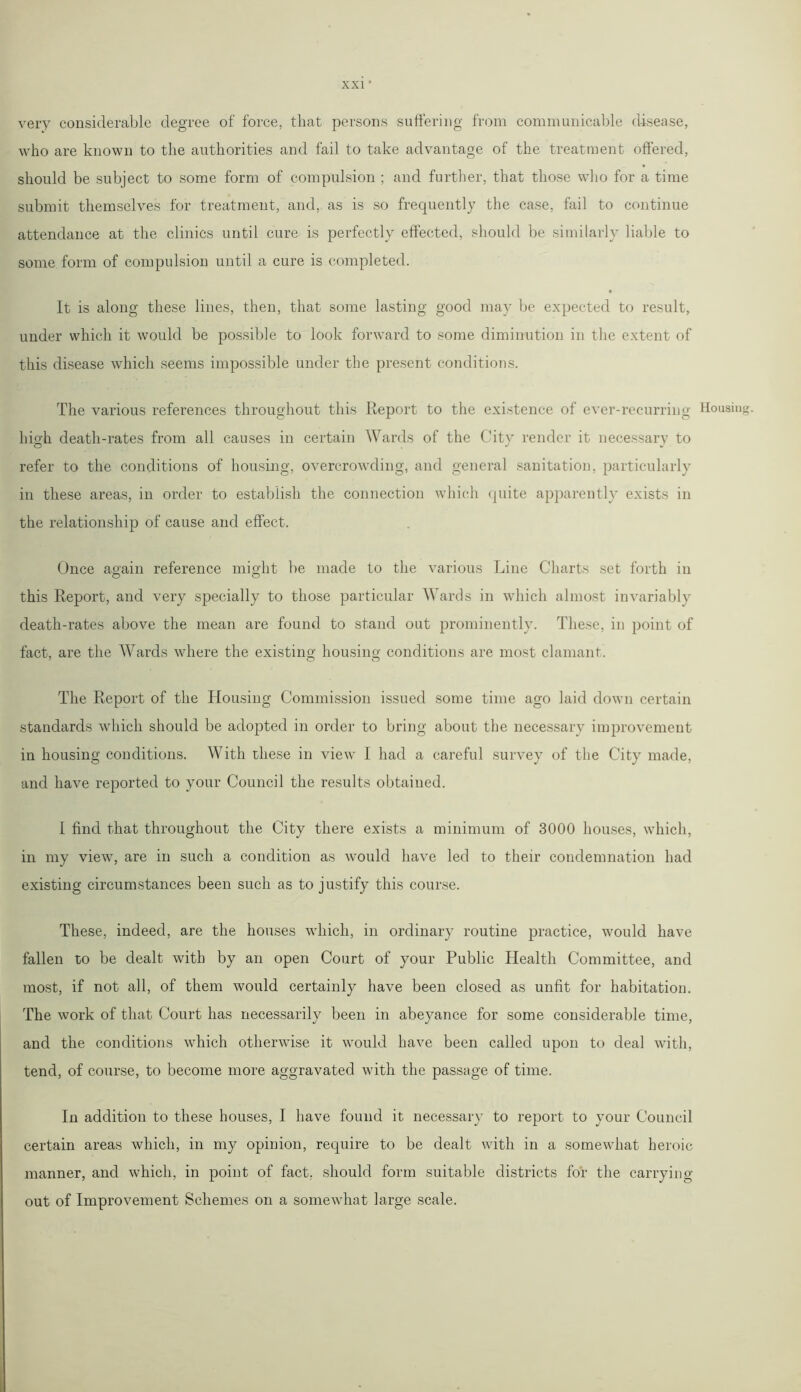 very considerable degree of force, that persons suffering from communicable disease, who are known to the authorities and fail to take advantage of the treatment offered, should be subject to some form of compulsion ; and further, that those who for a time submit themselves for treatment, and, as is so frequently the case, fail to continue attendance at the clinics until cure is perfectly effected, should be similarly liable to some form of compulsion until a cure is completed. It is along these lines, then, that some lasting good may be expected to result, under which it would be possible to look forward to some diminution in the extent of this disease which seems impossible under the present conditions. The various references throughout this Report to the existence of ever-recurring high death-rates from all causes in certain Wards of the City render it necessary to refer to the conditions of housing, overcrowding, and general sanitation, particularly in these areas, in order to establish the connection which quite apparently exists in the relationship of cause and effect. Once again reference might be made to the various Line Charts set forth in this Report, and very specially to those particular Wards in which almost invariably death-rates above the mean are found to stand out prominently. These, in point of fact, are the Wards where the existing housing conditions are most clamant. The Report of the Housing Commission issued some time ago laid down certain standards which should be adopted in order to bring about the necessary improvement in housing conditions. With these in view I had a careful survey of the City made, and have reported to your Council the results obtained. I find that throughout the City there exists a minimum of 3000 houses, which, in my view, are in such a condition as would have led to their condemnation had existing circumstances been such as to justify this course. These, indeed, are the houses which, in ordinary routine practice, would have fallen to be dealt with by an open Court of your Public Health Committee, and most, if not all, of them would certainly have been closed as unfit for habitation. The work of that Court has necessarily been in abeyance for some considerable time, and the conditions which otherwise it would have been called upon to deal with, tend, of course, to become more aggravated with the passage of time. In addition to these houses, I have found it necessary to report to your Council certain areas which, in my opinion, require to be dealt with in a somewhat heroic manner, and which, in point of fact, should form suitable districts for the carrying out of Improvement Schemes on a somewhat large scale. Housing.