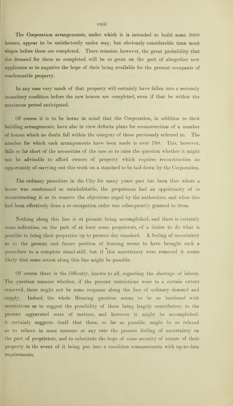 The Corporation arrangements, under which it is intended to build some 3000 houses, appear to be satisfactorily under way, but obviously considerable time must elapse before these are completed. There remains, however, the great probability that the demand for them as completed will be so great on the part of altogether new applicants as to negative the hope of their being available for the present occupants of condemnable property. In any case very much of that property will certainly have fallen into a seriously insanitary condition before the new houses are completed, even if that be within the maximum period anticipated. Of course it is to be borne in mind that the Corporation, in addition to their building arrangements, have also in view definite plans for reconstruction of a number of houses which no doubt fall within the category of those previously referred to. The number for which such arrangements have been made is over 700. This, however, falls so far short of the necessities of the case as to raise the question whether it might not be advisable to afford owners of property which requires reconstruction an opportunity of carrying out this work on a standard to be laid down by the Corporation. The ordinary procedure in the City for many years past has been that where a house was condemned as uninhabitable, the proprietors had an opportunity of so reconstructing it as to remove the objections urged by the authorities, and when this had been effectively done a re-occupation order was subsequently granted to them. Nothing along this line is at present being accomplished, and there is certainly some indication, on the part of at least some proprietors, of a desire to do what is possible to bring their properties up to present-day standard. A feeling of uncertainty as to the present and future position of housing seems to have brought such a procedure to a complete stand-still, but if this uncertainty were removed it seems likely that some action along this line might be possible. Of course there is the difficulty, known to all, regarding the shortage of labour. The question remains whether, if the present restrictions were to a certain extent removed, there might not be some response along the line of ordinary demand and supply. Indeed, the whole Housing question seems to be so burdened with restrictions as to suggest the possibility of these being largely contributory to the present aggravated state of matters, and however it might be accomplished, it certainly suggests itself that these, so far as possible, might be so relaxed as to relieve in some measure at any rate the present feeling of uncertainty on the part of proprietors, and to substitute the hope of some security of tenure of their property in the event of it being put into a condition commensurate with up-to-date requirements.