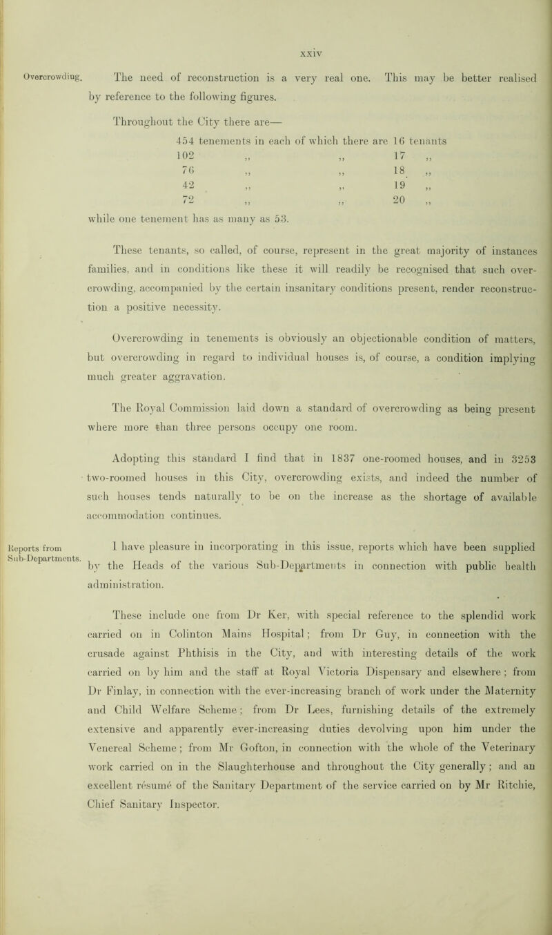 Overcrowding. The need of reconstruction is a very real one. This may be better realised by reference to the following figures. Throughout the City there are— 454 tenements in each of which there are 1G tenants 102 „ „ 17 „ / G ,, ,, 18 ,, 42 „ „ 19 „ 72 „ „ 20 „ while one tenement has as many as 53. These tenants, so called, of course, represent in the great majority of instances families, and in conditions like these it will readily be recognised that such over- crowding, accompanied by the certain insanitary conditions present, render reconstruc- tion a positive necessity. Overcrowding in tenements is obviously an objectionable condition of matters, but overcrowding in regard to individual houses is, of course, a condition implying much greater aggravation. The Royal Commission laid down a standard of overcrowding as being present where more than three persons occupy one room. Adopting this standard I find that in 1837 one-roomed houses, and in 3253 two-roomed houses in this City, overcrowding exists, and indeed the number of such houses tends naturally to be on the increase as the shortage of available accommodation continues. Reports from Sub-Departments. 1 have pleasure in incorporating in this issue, reports which have been supplied by the Heads of the various Sub-Departments in connection with public health administration. These include one from Dr Ker, with special reference to the splendid work carried on in Colinton Mains Hospital; from Dr Guy, in connection with the crusade against Phthisis in the City, and with interesting details of the work carried on by him and the staff at Royal Victoria Dispensary and elsewhere ; from Dr Finlay, in connection with the ever-increasing branch of work under the Maternity and Child Welfare Scheme; from Dr Lees, furnishing details of the extremely extensive and apparently ever-increasing duties devolving upon him under the Venereal Scheme ; from Mr Gofton, in connection with the whole of the Veterinary work carried on in the Slaughterhouse and throughout the City generally; and an excellent resume of the Sanitary Department of the service carried on by Mr Ritchie, Chief Sanitary Inspector.