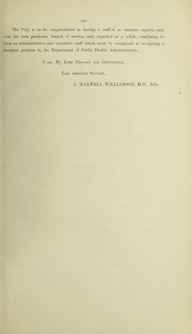The City is to be congratulated in having a staff of so eminent experts, each over his own particular branch of service, and, regarded as a whole, combining to form an administrative and executive staff which must be recognised as occupying a foremost position in the Department of Public Health Administration. I am, My Lord Provost and Gentlemen, Your obedient Servant, A. MAXWELL WILLIAMSON, M.D., B.Sc.