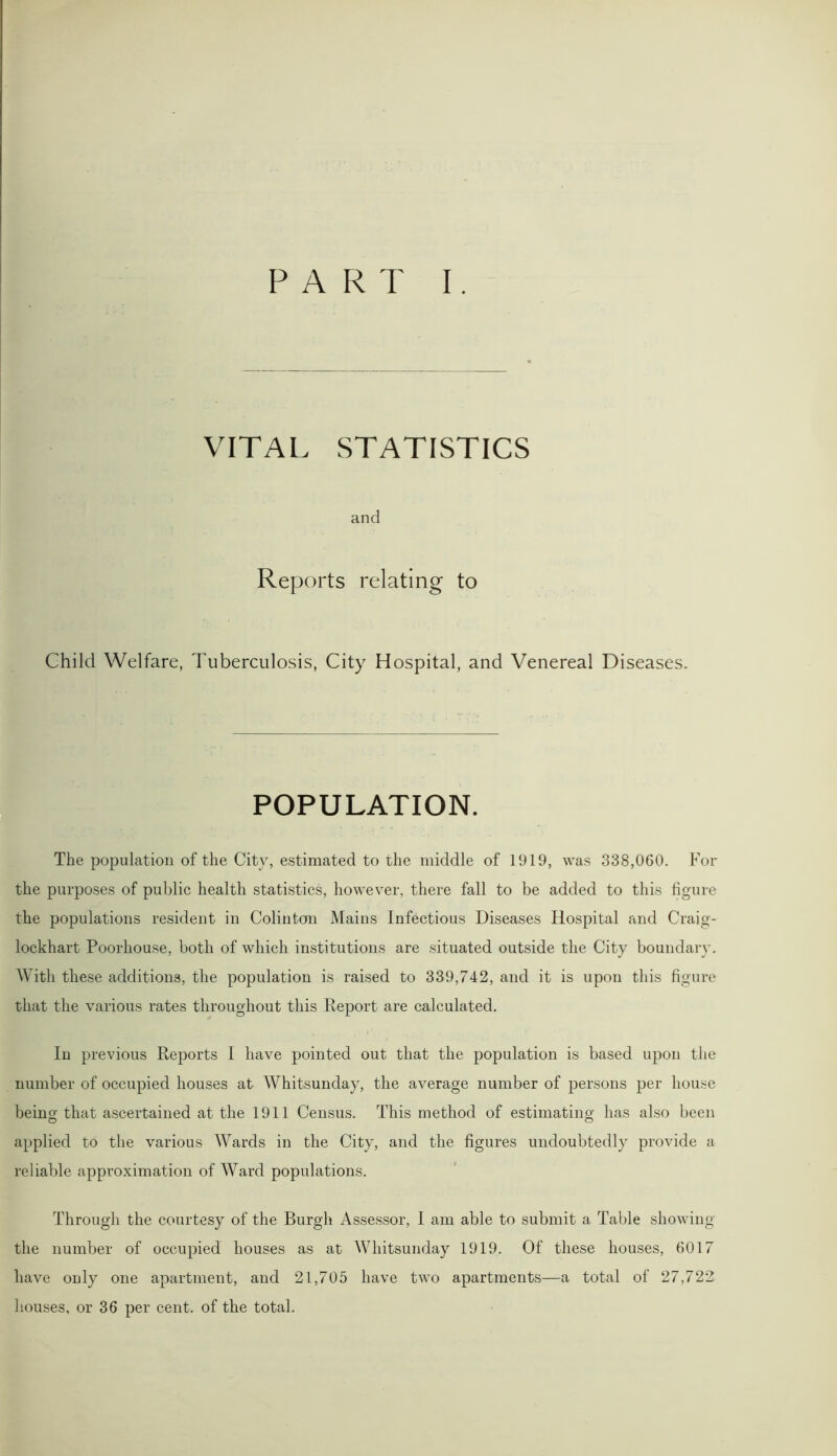 VITAL STATISTICS and Reports relating to Child Welfare, Tuberculosis, City Hospital, and Venereal Diseases. POPULATION. The population of the City, estimated to the middle of 1919, was 338,060. For the purposes of public health statistics, however, there fall to be added to this figure the populations resident in Colin ton Mains Infectious Diseases Hospital and Craig- lockhart Poorhouse, both of which institutions are situated outside the City boundary. With these additions, the population is raised to 339,742, and it is upon this figure that the various rates throughout this Report are calculated. In previous Reports I have pointed out that the population is based upon the number of occupied houses at Whitsunday, the average number of persons per house being that ascertained at the 1911 Census. This method of estimating has also been applied to the various Wards in the City, and the figures undoubtedly provide a reliable approximation of Ward populations. Through the courtesy of the Burgh Assessor, I am able to submit a Table showing the number of occupied houses as at Whitsunday 1919. Of these houses, 6017 have only one apartment, and 21,705 have two apartments—a total of 27,722 houses, or 36 per cent, of the total.