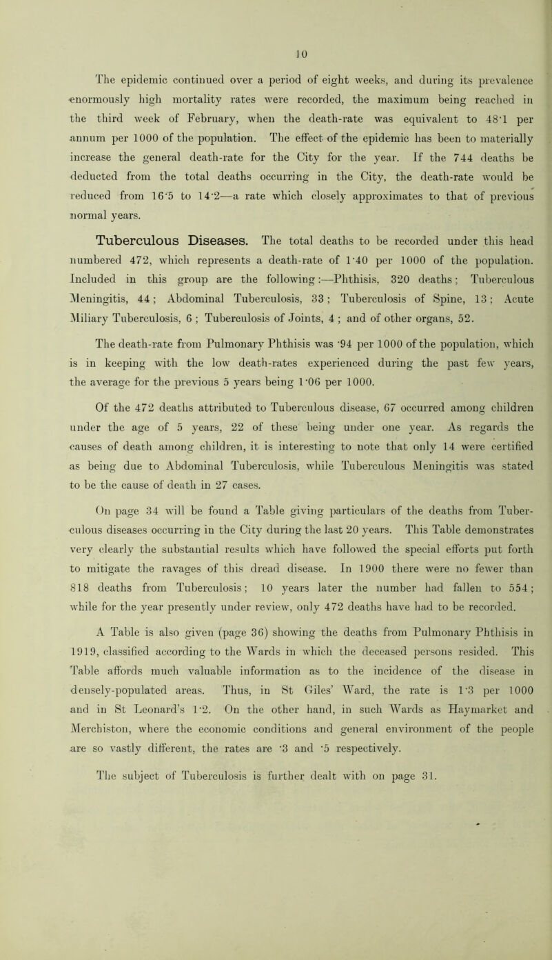 The epidemic continued over a period of eight weeks, and during its prevalence 'enormously high mortality rates were recorded, the maximum being reached in the third week of February, when the death-rate was equivalent to 48*1 per annum per 1000 of the population. The effect of the epidemic has been to materially increase the general death-rate for the City for the year. If the 744 deaths be deducted from the total deaths occurring in the City, the death-rate would be reduced from 16'5 to 14'2—-a rate which closely approximates to that of previous normal years. Tuberculous Diseases. The total deaths to be recorded under this head numbered 472, which represents a death-rate of 1*40 per 1000 of the population. Included in this group are the following:—Phthisis, 320 deaths; Tuberculous Meningitis, 44; Abdominal Tuberculosis, 33; Tuberculosis of Spine, 13; Acute Miliary Tuberculosis, 6 ; Tuberculosis of Joints, 4 ; and of other organs, 52. The death-rate from Pulmonary Phthisis wTas ‘94 per 1000 of the population, which is in keeping with the low death-rates experienced during the past few years, the average for the previous 5 years being 1'06 per 1000. Of the 472 deaths attributed to Tuberculous disease, 67 occurred among children under the age of 5 years, 22 of these being under one year. As regards the causes of death among children, it is interesting to note that only 14 were certified as being due to Abdominal Tuberculosis, while Tuberculous Meningitis was stated to be the cause of death in 27 cases. On page 34 will be found a Table giving particulars of the deaths from Tuber- culous diseases occurring in the City during the last 20 years. This Table demonstrates very clearly the substantial results which have followed the special efforts put forth to mitigate the ravages of this dread disease. In 1900 there were no fewer than 818 deaths from Tuberculosis; 10 years later the number had fallen to 554; while for the year presently under review, only 472 deaths have had to be recorded. A Table is also given (page 36) showing the deaths from Pulmonary Phthisis in 1919, classified according to the Wards in which the deceased persons resided. This Table affords much valuable information as to the incidence of the disease in densely-populated areas. Thus, in St Giles’ Ward, the rate is 1‘3 per 1000 and in St Leonard’s 1*2. On the other hand, in such Wards as Haymarket and Merchiston, where the economic conditions and general environment of the people are so vastly different, the rates are '3 and ‘5 respectively. The subject of Tuberculosis is further dealt with on page 31.