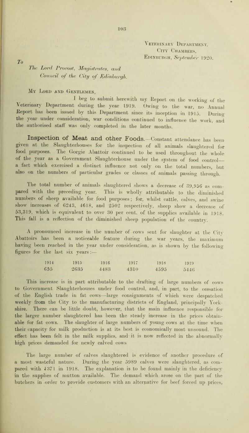 108 \ etehinary Department, City Chambers, Edinburgh, September 1920. To The Lord Provost, Magistrates, and Council of the City of Edinburgh. My Lord and Gentlemen, l beg to submit herewith my Report on the working of the Veterinary Department during the year 1919. Owing to the war, no°Annual Report has been issued by this Department since its inception in 1915. During the year under consideration, war conditions continued to influence the work, and the authorised staff was only completed in the later months. Inspection of Meat and other Foods.—Constant attendance has been given at the Slaughterhouses for the inspection of all animals slaughtered for food purposes. The Gorgie Abattoir continued to be used throughout the whole of the year as a Government Slaughterhouse under the system of food control a fact which exercised a distinct influence not only on the total numbers, but also on the numbers of particular grades or classes of animals passing through. The total number of animals slaughtered shows a decrease of 39,956 as com- pared with the preceding year. This is wholly attributable to the diminished numbers of sheep available for food purposes; for, whilst cattle, calves, and swine show increases of 6243, 4618, and 2502 respectively, sheep show a decrease of 53,319, which is equivalent to over 30 per cent, of the supplies available in 1918. This fall is a reflection of the diminished sheep population of the countrv. A pronounced increase in the number of cows sent for slaughter at the Citv Abattoirs has been a noticeable feature during the war years, the maximum having been reached in the year under consideration, as is shown by the following figures for the last six years :— 1914 1915 1916 1917 1918 1919 655 2635 4483 4310 4595 5446 This increase is in part attributable to the drafting of large numbers of cows to Government Slaughterhouses under food control, and, in part, to the cessation of the English trade in fat cows—large consignments of which were despatched weekly from the City to the manufacturing districts of England, principally York- shire. There can be little doubt, however, that the main influence responsible for the larger number slaughtered has been the steady increase in the prices obtain- able for fat cows. The slaughter of large numbers of young cows at the time when their capacity for milk production is at its best is economically most unsound. The effect has been felt in the milk supplies, and it is now reflected in the abnormally high prices demanded for ne.wly calved cows The large number of calves slaughtered is evidence of another procedure of a most wasteful nature. During the year 5989 calves were slaughtered, as com- pared with 4 371 in 1918. The explanation is to be found mainly in the deficiency in the supplies of mutton available. The demand which arose on the part of the butchers in order to provide customers with an alternative for beef forced up prices.