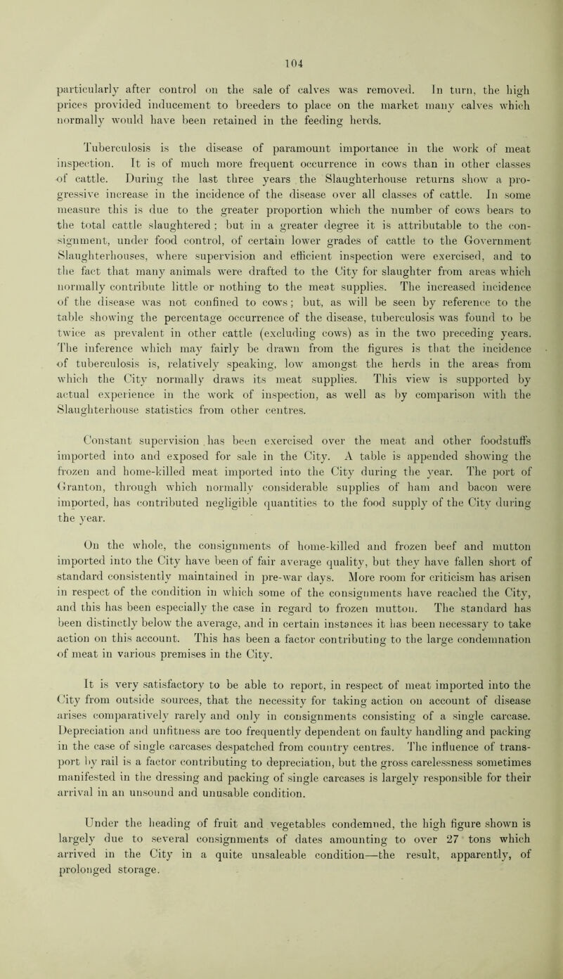 particularly after control on the sale of calves was removed. In turn, the high prices provided inducement to breeders to place on the market many calves which normally would have been retained in the feeding herds. Tuberculosis is the disease of paramount importance in the work of meat inspection. It is of much more frequent occurrence in cows than in other classes of cattle. During rlie last three years the Slaughterhouse returns show a pro- gressive increase in the incidence of the disease over all classes of cattle. In some measure this is due to the greater proportion which the number of cows bears to the total cattle slaughtered ; but in a greater degree it is attributable to the con- signment, under food control, of certain lower grades of cattle to the Government Slaughterhouses, where supervision and efficient inspection were exercised, and to the fact that many animals were drafted to the City for slaughter from areas which normally contribute little or nothing to the meat supplies. The increased incidence of the disease was not confined to cows; but, as will be seen by reference to the table showing the percentage occurrence of the disease, tuberculosis was found to be twice as prevalent in other cattle (excluding cows) as in the two preceding years. The inference which may fairly be drawn from the figures is that the incidence of tuberculosis is, relatively speaking, lowr amongst the herds in the areas from which the City normally draws its meat supplies. This view is supported by actual experience in the work of inspection, as well as by comparison with the Slaughterhouse statistics from other centres. Constant supervision has been exercised over the meat and other foodstuffs imported into and exposed for sale in the City. A table is appended showing the frozen and home-killed meat imported into the City during the year. The port of Granton, through which normally considerable supplies of ham and bacon were imported, has contributed negligible quantities to the food supply of the City during the year. On the whole, the consignments of home-killed and frozen beef and mutton imported into the City have been of fair average quality, but they have fallen short of standard consistently maintained in pre-war days. More room for criticism has arisen in respect of the condition in which some of the consignments have reached the City, and this has been especially the case in regard to frozen mutton. The standard has been distinctly below the average, and in certain instances it has been necessary to take action on this account. This has been a factor contributing; to the large condemnation of meat in various premises in the City. It is very satisfactory to be able to report, in respect of meat imported into the City from outside sources, that the necessity for taking action on account of disease arises comparatively rarely and only in consignments consisting of a single carcase. Depreciation and unfitness are too frequently dependent on faulty handling and packing in the case of single carcases despatched from country centres. The influence of trans- port by rail is a factor contributing to depreciation, but the gross carelessness sometimes manifested in the dressing and packing of single carcases is largely responsible for their arrival in an unsound and unusable condition. Under the heading of fruit and vegetables condemned, the high figure shown is largely due to several consignments of dates amounting to over 27 tons which arrived in the City in a quite unsaleable condition—the result, apparently, of prolonged storage.