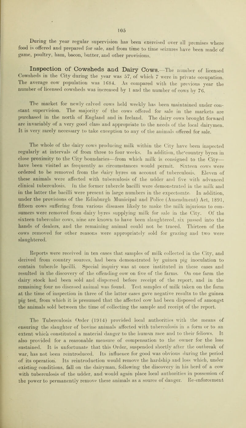 During the year regular supervision has been exercised over all premises where food is offered and prepared for sale, and from time to time seizures have been made' of game, poultry, ham, bacon, butter, and other provisions. Inspection of Cowsheds and Dairy Cows.—The number of licensed Cowsheds in the City during the year was 57, of which 7 were in private occupation. The average cow population was 1684. As compared with the previous year the number of licensed cowsheds was increased by 1 and the number of cows by 76. Lhe market for newly calved cows held weekly has been maintained under con- stant supervision. The majority of the cows offered for sale in the markets are purchased in the north of England and in Ireland. The dairy cows brought forward are invariably of a very good class and appropriate to the needs of the local dairymen. It is very rarely necessary to take exception to any of the animals offered for sale. The whole of the dairy cows producing milk within the City have been inspected regularly at intervals of from three to four weeks. In addition, the’country byres in close proximity to the City boundaries—from which milk is consigned to the City— have been visited as frequently as circumstances would permit. Sixteen cows were ordered to be removed from the dairy byres on account of tuberculosis. Eleven of these animals were affected with tuberculosis of the udder and five with advanced clinical tuberculosis. In the former tubercle bacilli were demonstrated in the milk and in the latter the bacilli were present in large numbers in the expectorate. In addition, under the provisions of the Edinburgh Municipal and Police (Amendment) Act, 1891, fifteen cows suffering from various diseases likely to make the milk injurious to con- sumers were removed from dairy byres supplying milk for sale in the City. Of the sixteen tubercular cows, nine are known to have been slaughtered, six passed into the hands of dealers, and the remaining animal could not be traced. Thirteen of the cows removed for other reasons were appropriately sold for grazing and two were slaughtered. Reports were received in ten cases that samples of milk collected in the City, and derived from country sources, had been demonstrated by guinea pig inoculation to contain tubercle bacilli. Special inquiry was at once instituted in these cases and resulted in the discoverv of the offending cow on five of the farms. On one farm the dairy stock had been sold and dispersed before receipt of the report, and in the remaining four no diseased animal was found. Test samples of milk taken on the farm at the time of inspection in three of the latter cases gave negative results to the guinea pig test, from which it is presumed that the affected cow had been disposed of amongst the animals sold between the time of collecting the sample and receipt of the report. The Tuberculosis Order (1914) provided local authorities with the means of ensuring the slaughter of bovine animals affected with tuberculosis in a form or to an extent which constituted a material danger to the human race and to their fellows. It also provided for a reasonable measure of compensation to the owner for the loss sustained. It is unfortunate that this Order, suspended shortly after the outbreak ot war, has not been reintroduced. Its influence for good was obvious during the period of its operation. Its reintroduction would remove the hardship and loss which, under existing conditions, fall on the dairyman, following the discovery in his herd of a cow with tuberculosis of the udder, and would again place local authorities in possession of the power to permanently remove these animals as a source of danger. Re-enforcement
