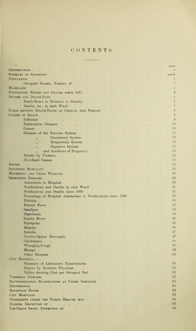 CONTENTS. PAGE Introduction ........... v Summary op Statistics .......... xxvii Population ........... 1 Occupied Houses, Number of . . . . . . . 2 Marriages ........... 2 Population, Births and Deaths since 1861 ....... 3 Deaths and Death-Rate . ... . . . . 4 Death-Rates in Relation to Density ....... 5 Deaths, &c., in each Ward ........ 7 Table showing Death-Rates at Certain Age Periods ..... 8 Causes of Death .......... 9 Influenza .......... 9 Tuberculous Diseases . . . . . . . . . 10 Cancer . . . . . . . . . . . 10 Diseases of the Nervous System . 12 ,, Circulatory System . . . . • 12 ,, Respiratory System . . . . . . • 13 „ Digestive System . . ■ • 13 „ and Accidents of Pregnancy . . . . . • 13 Deaths by Violence . . . . . . . . 13 Ill-defined Causes . . . . . . . . • 13 Births ............ 14 Infantile Mortality . . . . . . . . . . 16 Maternity and Child Welfare ........ 18 Infectious Diseases . . . . . . . . . . 29 Admissions to Hospital ......... 30 Notifications and Deaths in each Ward ...... 31 Notifications and Deaths since 1880 ....... 32 Percentage of Hospital Admissions to Notifications since 1890 ... 33 Phthisis ........... 34 Enteric Fever .......... 42 Smallpox .......... 43 Diphtheria .......... 43 Scarlet Fever .......... 45 Erysipelas .......... 45 Measles ........... 46 Rubella ........... 47 Cerebro-Spinal Meningitis .... ... 47 Chickenpox . . . . . . . ' • • 48 Whooping-Cough ......... 48 Mumps ........... 49 Other Diseases .......... 49 City Hospital Summary of Laboratory Examinations ...... 50 Report by Resident Physician . . . . . . 51 Tables showing Cost per Occupied Bed ...... 52 Venereal Diseases .......... 53 Bacteriological Examinations at Usher Institute ...... 62 Disinfection ...... „ .... 62 Reception House .......... 63 City Mortuary ........... 63 Interments under the Public Health Act ...... 64 Dairies, Inspection of . . . . . . . • 65 Ice-Cream Shops, Inspection of ........ 66