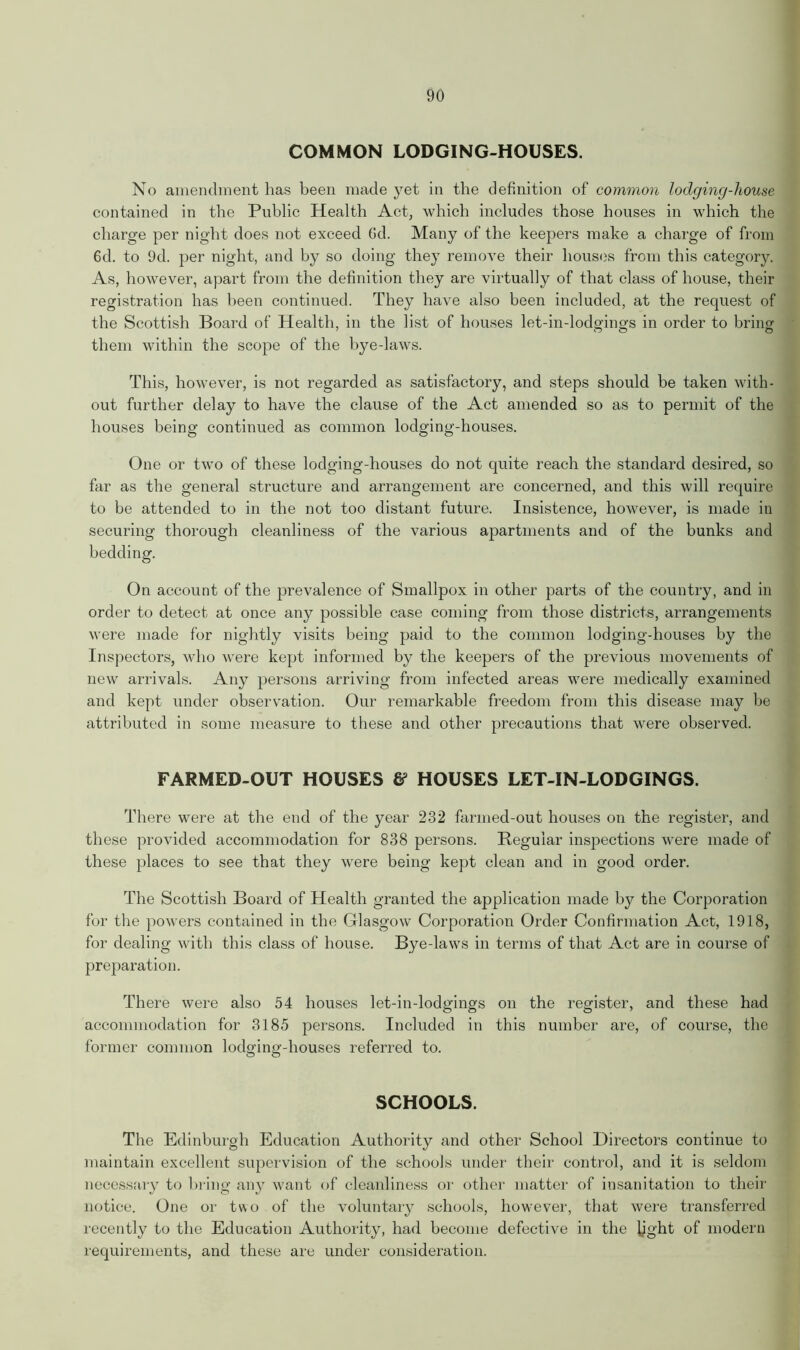 COMMON LODGING-HOUSES. No amendment has been made yet in the definition of common lodging-house contained in the Public Health Act, which includes those houses in which the charge per night does not exceed 6d. Many of the keepers make a charge of from 6d. to 9d. per night, and by so doing they remove their houses from this category. As, however, apart from the definition they are virtually of that class of house, their registration has been continued. They have also been included, at the request of the Scottish Board of Health, in the list of houses let-in-lodgings in order to bring them within the scope of the bye-laws. This, however, is not regarded as satisfactory, and steps should be taken with- out further delay to have the clause of the Act amended so as to permit of the houses being continued as common lodging-houses. One or two of these lodging-houses do not quite reach the standard desired, so far as the general structure and arrangement are concerned, and this will require to be attended to in the not too distant future. Insistence, however, is made in securing thorough cleanliness of the various apartments and of the bunks and bedding. On account of the prevalence of Smallpox in other parts of the country, and in order to detect at once any possible case coming from those districts, arrangements were made for nightly visits being paid to the common lodging-houses by the Inspectors, who were kept informed by the keepers of the previous movements of new arrivals. Any persons arriving from infected areas were medically examined and kept under observation. Our remarkable freedom from this disease may be attributed in some measure to these and other precautions that were observed. FARMED-OUT HOUSES & HOUSES LET-IN-LODGINGS. There were at the end of the year 232 farmed-out houses on the register, and these provided accommodation for 838 persons. Regular inspections were made of these places to see that they were being kept clean and in good order. The Scottish Board of Health granted the application made by the Corporation for the powers contained in the Glasgow Corporation Order Confirmation Act, 1918, for dealing with this class of house. Bye-laws in terms of that Act are in course of preparation. There were also 54 houses let-in-lodgings on the register, and these had accommodation for 3185 persons. Included in this number are, of course, the former common lodging-houses referred to. SCHOOLS. The Edinburgh Education Authority and other School Directors continue to maintain excellent supervision of the schools under their control, and it is seldom necessary to bring any want of cleanliness or other matter of insanitation to their notice. One or two of the voluntary schools, however, that were transferred recently to the Education Authority, had become defective in the Ught of modern requirements, and these are under consideration.