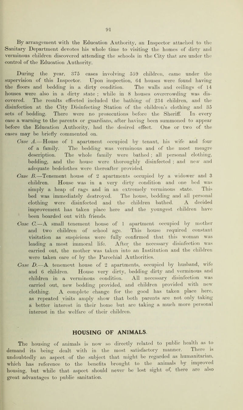 By arrangement with the Education Authority, an Inspector attached to the Sanitary Department devotes his whole time to visiting the homes of dirty and verminous children discovered attending the schools in the City that are under the control of the Education Authority. During the year, 375 cases involving 559 children, came under the supervision of this Inspector. Upon inspection, 64 houses were found having the floors and bedding in a dirty condition. The walls and ceilings of 14 houses were also in a dirty state ; while in 8 houses overcrowding was dis- covered. The results effected included the bathing of 234 children, and the disinfection at the City Disinfecting Station of the children’s clothing and 35 sets of bedding. There were no prosecutions before the Sheriff. In every ease a warning to the parents or guardians, after having been summoned to appear before the Education Authority, had the desired effect. One or two of the cases may be briefly commented on. Case A.—House of 1 apartment occupied by tenant, his wife and four of a family. The bedding was verminous and of the most meagre description. The whole family were bathed; all personal clothing, bedding, and the house were thoroughly disinfected ; and new and adequate bedclothes were thereafter provided. Case B.—Tenement house of 2 apartments occupied by a widower and 3 children. House was in a very dirty condition and one bed was simply a heap of rags and in an extremely verminous state. This bed was immediately destroyed. The house, bedding and all personal clothing were disinfected and the children bathed. A decided improvement has taken place here and the youngest children have been boarded out with friends. Case C. —A small tenement house of 1 apartment occupied by mother and two children of school age. This house required constant visitation as suspicions were fully confirmed that this woman was leading a most immoral life. After the necessary disinfection was carried out, the mother was taken into an Institution and the children were taken care of by the Parochial Authorities. Case D.—A tenement house of 2 apartments, occupied by husband, wife and 6 children. House very dirty, bedding dirty and verminous and children in a verminous condition. All necessary disinfection was carried out, new bedding provided, and children provided with new clothing. A complete change for the good has taken place here, as repeated visits amply show that both parents are not only taking a better interest in their home but are taking a much more personal interest in the welfare of their children. HOUSING OF ANIMALS The housing of animals is now so directly related to public health as to demand its being dealt with in the most satisfactory manner. There is undoubtedly an aspect of the subject that might be regarded as humanitarian, which has reference to the benefits brought to the animals by improved housing, but while that aspect should never be lost sight of, there are also great advantages to public sanitation.