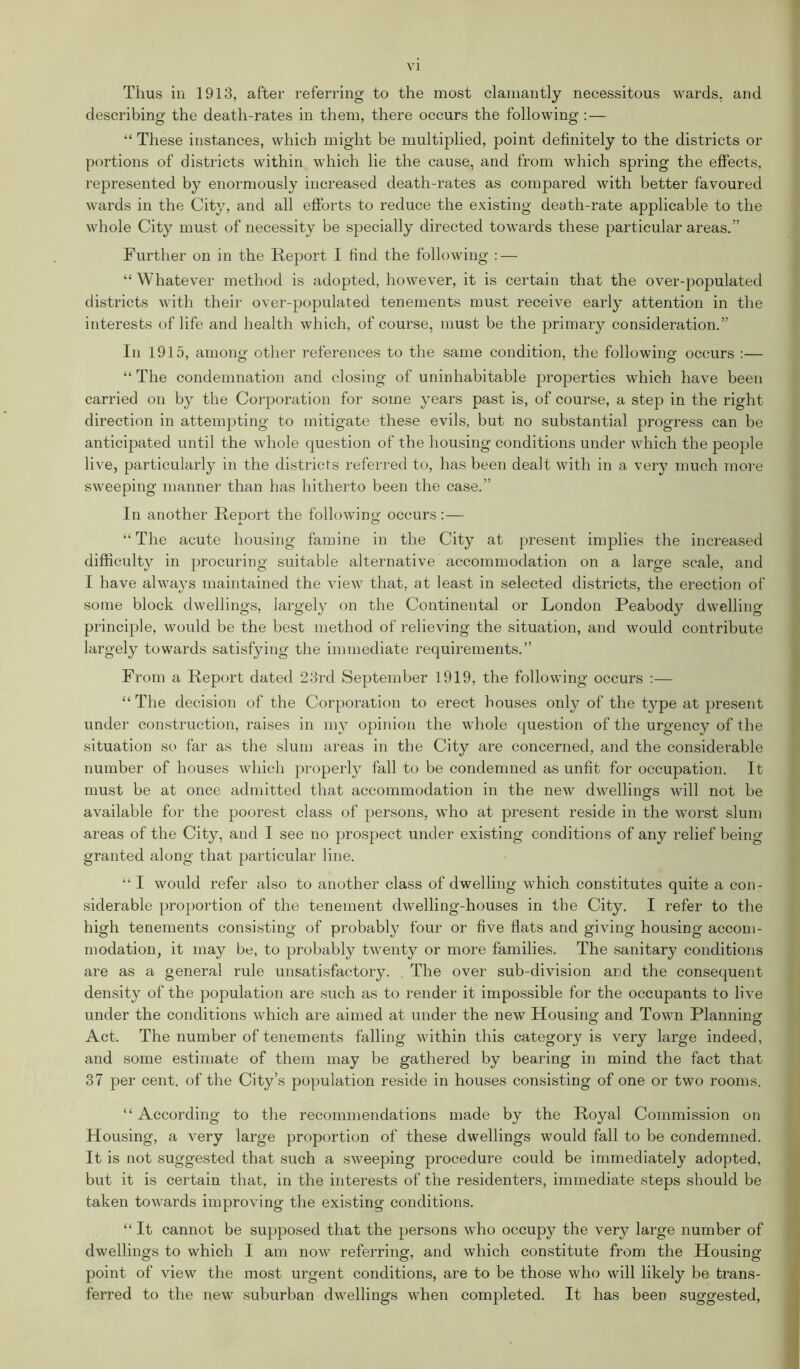 Thus in 1913, after referring to the most clamantly necessitous wards, and describing the death-rates in them, there occurs the following :— “ These instances, which might be multiplied, point definitely to the districts or portions of districts within which lie the cause, and from which spring the effects, represented by enormously increased death-rates as compared with better favoured wards in the City, and all efforts to reduce the existing death-rate applicable to the whole City must of necessity be specially directed towards these particular areas.” Further on in the Report I find the following : — “ Whatever method is adopted, however, it is certain that the over-populated districts with their over-populated tenements must receive early attention in the interests of life and health which, of course, must be the primary consideration.” In 1915, among other references to the same condition, the following occurs :— “ The condemnation and closing of uninhabitable properties which have been carried on by the Corporation for some years past is, of course, a step in the right direction in attempting to mitigate these evils, but no substantial progress can be anticipated until the whole question of the housing conditions under which the people live, particularly in the districts referred to, has been dealt with in a very much more sweeping manner than has hitherto been the case.” In another ReDort the following occurs :— x “ The acute housing famine in the City at present implies the increased difficulty in procuring suitable alternative accommodation on a large scale, and I have always maintained the view that, at least in selected districts, the erection of some block dwellings, largely on the Continental or London Peabody dwelling principle, would be the best method of relieving the situation, and would contribute largely towards satisfying the immediate requirements.” From a Report dated 23rd September 1919, the following occurs :— “ The decision of the Corporation to erect houses only of the type at present under construction, raises in my opinion the whole question of the urgency of the situation so far as the slum areas in the City are concerned, and the considerable number of houses which properly fall to be condemned as unfit for occupation. It must be at once admitted that accommodation in the new dwellings will not be available for the poorest class of persons, who at present reside in the worst slum areas of the City, and I see no prospect under existing conditions of any relief being- granted along that particular line. “ I would refer also to another class of dwelling which constitutes quite a con- siderable proportion of the tenement dwelling-houses in the City. I refer to the high tenements consisting of probably four or five flats and giving housing accom- modation, it may be, to probably twenty or more families. The sanitary conditions are as a general rule unsatisfactory. The over sub-division and the consequent density of the population are such as to render it impossible for the occupants to live under the conditions which are aimed at under the new Housing and Town Planning Act. The number of tenements falling within this category is very large indeed, and some estimate of them may be gathered by bearing in mind the fact that 37 per cent, of the City’s population reside in houses consisting of one or two rooms. “According to the recommendations made by the Royal Commission on Housing, a very large proportion of these dwellings would fall to be condemned. It is not suggested that such a sweeping procedure could be immediately adopted, but it is certain that, in the interests of the residenters, immediate steps should be taken towards improving the existing conditions. “ It cannot be supposed that the persons who occupy the very large number of dwellings to which I am now referring, and which constitute from the Housing point of view the most urgent conditions, are to be those who will likely be trans- ferred to the new suburban dwellings when completed. It has been suggested,