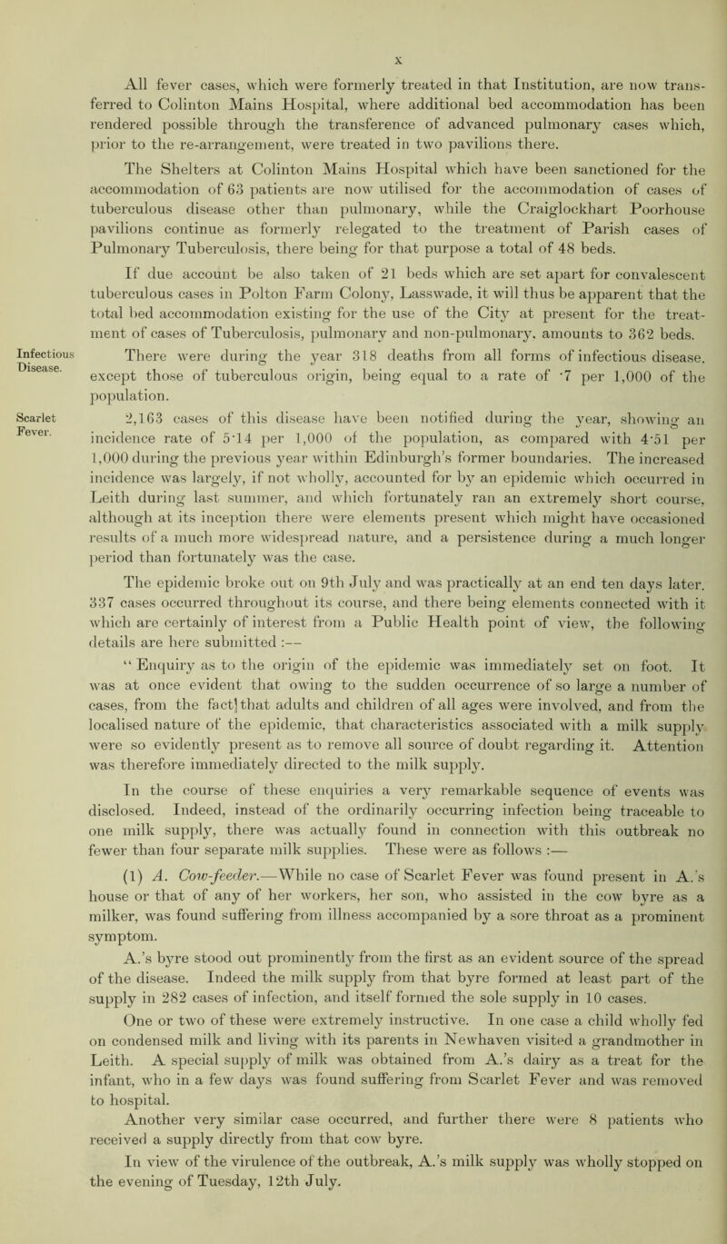 Infectious Disease. Scarlet Fever. All fever cases, which were formerly treated in that Institution, are now trans- ferred to Colinton Mains Hospital, where additional bed accommodation has been rendered possible through the transference of advanced pulmonary cases which, prior to the re-arrangement, were treated in tw7o pavilions there. The Shelters at Colinton Mains Hospital which have been sanctioned for the accommodation of 63 patients are now utilised for the accommodation of cases of tuberculous disease other than pulmonary, while the Craiglockhart Poorhouse pavilions continue as formerly relegated to the treatment of Parish cases of Pulmonary Tuberculosis, there being for that purpose a total of 48 beds. If due account be also taken of 21 beds which are set apart for convalescent tuberculous cases in Polton Farm Colony, Lasswade, it will thus be apparent that the total bed accommodation existing for the use of the City at present for the treat- ment of cases of Tuberculosis, pulmonary and non-pulmonary. amounts to 362 beds. There were during the year 318 deaths from all forms of infectious disease, except those of tuberculous origin, being equal to a rate of '7 per 1,000 of the population. 2,163 cases of this disease have been notified during the year, showing an incidence rate of 5T4 per 1,000 of the population, as compared with 4'51 per 1,000 during the previous year within Edinburgh’s former boundaries. The increased incidence was largely, if not wholly, accounted for by an epidemic which occurred in Leith during last summer, and which fortunately ran an extremely short course, although at its inception there were elements present which might have occasioned results of a much more widespread nature, and a persistence during a much longer period than fortunately was the case. The epidemic broke out on 9th July and was practically at an end ten days later. 337 cases occurred throughout its course, and there being elements connected with it which are certainly of interest from a Public Health point of view, the following- details are here submitted :— “ Enquiry as to the origin of the epidemic was immediately set on foot. It was at once evident that owing to the sudden occurrence of so large a number of cases, from the fact] that adults and children of all ages were involved, and from the localised nature of the epidemic, that characteristics associated with a milk supply were so evidently present as to remove all source of doubt regarding it. Attention was therefore immediately directed to the milk supply. In the course of these enquiries a very remarkable sequence of events was disclosed. Indeed, instead of the ordinarily occurring infection being traceable to one milk supply, there was actually found in connection with this outbreak no fewer than four separate milk supplies. These were as follows :— (1) A. Cow-feeder.—While no case of Scarlet Fever was found present in A.’s house or that of any of her workers, her son, who assisted in the cow byre as a milker, was found suffering from illness accompanied by a sore throat as a prominent symptom. A.’s byre stood out prominently from the first as an evident source of the spread of the disease. Indeed the milk supply from that byre formed at least part of the supply in 282 cases of infection, and itself formed the sole supply in 10 cases. One or two of these were extremely instructive. In one case a child wholly fed on condensed milk and living with its parents in Newhaven visited a grandmother in Leith. A special supply of milk was obtained from A.’s dairy as a treat for the infant, who in a few days was found suffering from Scarlet Fever and was removed to hospital. Another very similar case occurred, and further there were 8 patients who received a supply directly from that cow byre. In view of the virulence of the outbreak, A.’s milk supply was wholly stopped on the evening of Tuesday, 12th July.