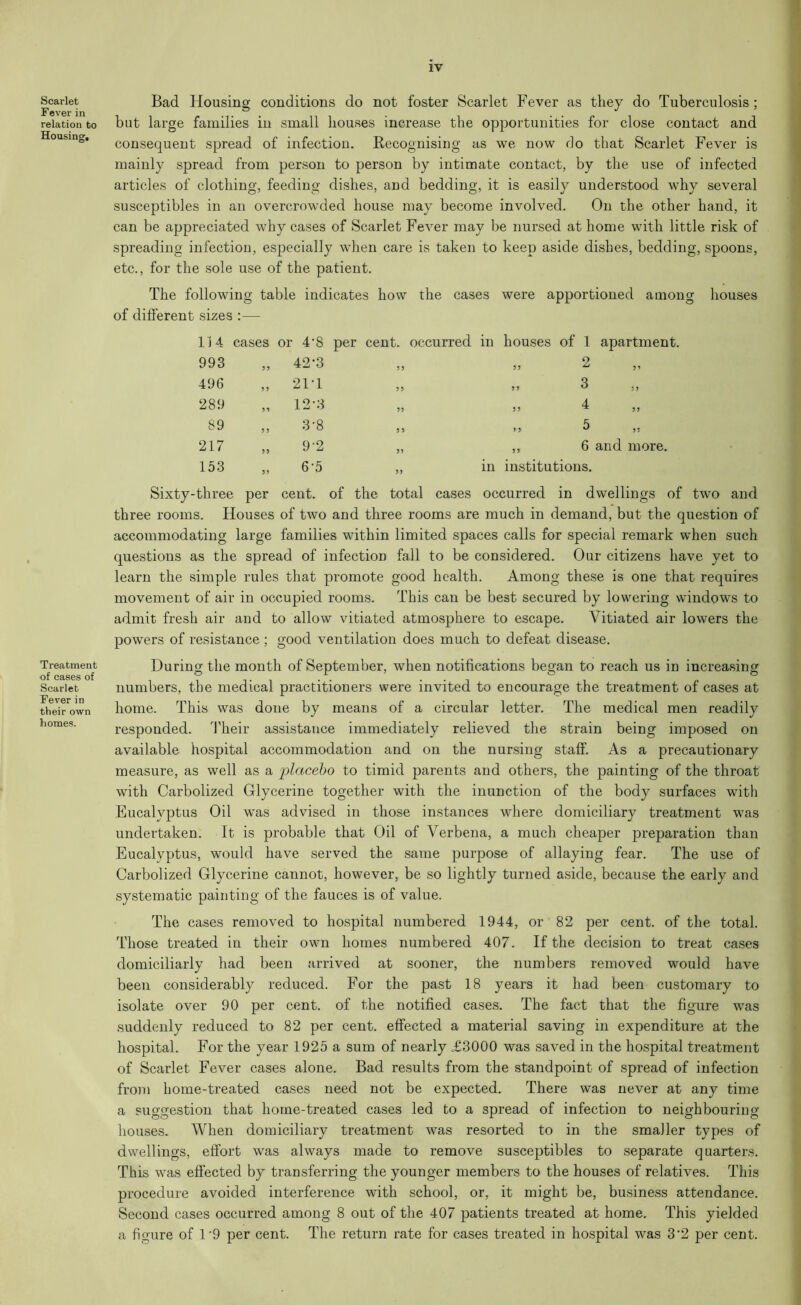 Scarlet Fever in relation to Housing, Treatment of cases of Scarlet Fever in their own homes. Bad Housing conditions do not foster Scarlet Fever as they do Tuberculosis ; but large families in small houses increase the opportunities for close contact and consequent spread of infection. Recognising as we now do that Scarlet Fever is mainly spread from person to person by intimate contact, by the use of infected articles of clothing, feeding dishes, and bedding, it is easily understood why several susceptibles in an overcrowded house may become involved. On the other hand, it can be appreciated why cases of Scarlet Fever may be nursed at home with little risk of spreading infection, especially when care is taken to keep aside dishes, bedding, spoons, etc., for the sole use of the patient. The following table indicates how the cases were apportioned among houses sizes 114 ' cases or 4’8 per cent, occurred in houses of 1 apartment. 993 3 3 42-3 3 3 33 2 496 3 3 21T 33 33 3 289 33 12-3 33 33 4 89 3 3 3-8 3 3 3 3 5 217 33 9'2 33 3 3 6 and more. 153 33 6-5 33 in institutions. •three per cent. of the total cases occurred in dwellings of three rooms. Houses of two and three rooms are much in demand, but the question of accommodating large families within limited spaces calls for special remark when such questions as the spread of infection fall to be considered. Our citizens have yet to learn the simple rules that promote good health. Among these is one that requires movement of air in occupied rooms. This can be best secured by lowering windows to admit fresh air and to allow vitiated atmosphere to escape. Vitiated air lowers the powers of resistance ; good ventilation does much to defeat disease. During the month of September, when notifications began to reach us in increasing numbers, the medical practitioners were invited to encourage the treatment of cases at home. This was done by means of a circular letter. The medical men readily responded. Their assistance immediately relieved the strain being imposed on available hospital accommodation and on the nursing staff. As a precautionary measure, as well as a placebo to timid parents and others, the painting of the throat with Carbolized Glycerine together with the inunction of the body surfaces with Eucalyptus Oil was advised in those instances where domiciliary treatment was undertaken. It is probable that Oil of Verbena, a much cheaper preparation than Eucalyptus, would have served the same purpose of allaying fear. The use of Carbolized Glycerine cannot, however, be so lightly turned aside, because the early and systematic painting of the fauces is of value. The cases removed to hospital numbered 1944, or 82 per cent, of the total. Those treated in their own homes numbered 407. If the decision to treat cases domiciliarly had been arrived at sooner, the numbers removed would have been considerably reduced. For the past 18 years it had been customary to isolate over 90 per cent, of the notified cases. The fact that the figure was suddenly reduced to 82 per cent, effected a material saving in expenditure at the hospital. For the year 1925 a sum of nearly £3000 was saved in the hospital treatment of Scarlet Fever cases alone. Bad results from the standpoint of spread of infection from home-treated cases need not be expected. There was never at any time a suggestion that home-treated cases led to a spread of infection to neighbouring houses. When domiciliary treatment was resorted to in the smaller types of dwellings, effort was always made to remove susceptibles to separate quarters. This was effected by transferring the younger members to the houses of relatives. This procedure avoided interference with school, or, it might be, business attendance. Second cases occurred among 8 out of the 407 patients treated at home. This yielded a figure of 1*9 per cent. The return rate for cases treated in hospital was 3‘2 per cent.