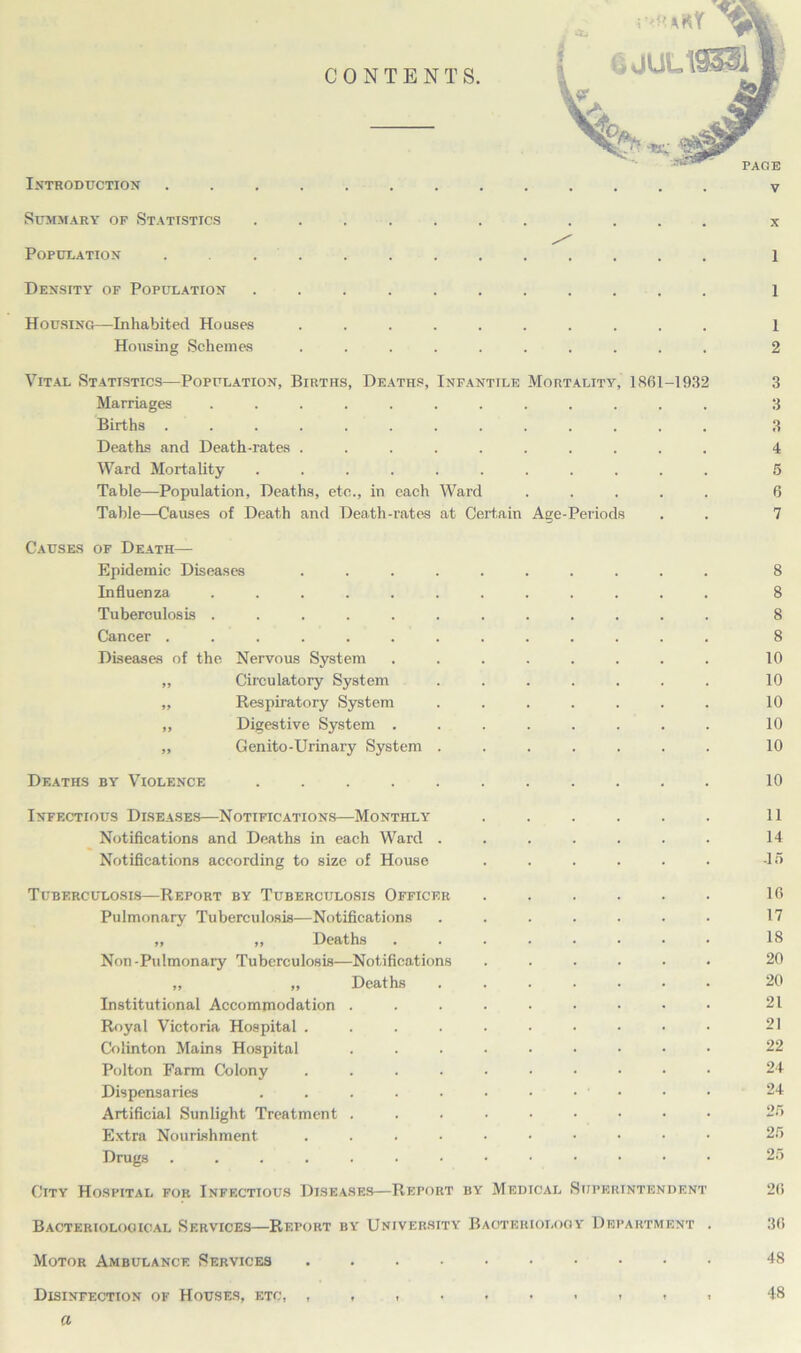INTRODUCTION Summary of Statistics ........... x Population ............. 1 Density of Population ........... 1 Housing—Inhabited Houses .......... 1 Housing Schemes .......... 2 Vital Statistics—Population, Births, Deaths, Infantile Mortality, 1861-1932 3 Marriages ............ 3 Births ............. 3 Deaths and Death-rates .......... 4 Ward Mortality ........... 5 Table—Population, Deaths, etc., in each Ward ..... 6 Table—Causes of Death and Death-rates at Certain Age-Periods . . 7 Causes of Death— Epidemic Diseases .......... 8 Influenza ............ 8 Tuberculosis ............ 8 Cancer ............. 8 Diseases of the Nervous System ........ 10 „ Circulatory System ....... 10 „ Respiratory System ....... 10 „ Digestive System ........ 10 „ Genito-Urinary System ....... 10 Deaths by Violence ........... 10 Infectious Diseases—Notifications—Monthly ...... 11 Notifications and Deaths in each Ward . . . . . . . 14 Notifications according to size of House . . . . . . -1 5 Tuberculosis—Report by Tuberculosis Officer Pulmonary Tuberculosis—Notifications „ „ Deaths Non -Pulmonary Tuberculosis—Notifications „ „ Deaths Institutional Accommodation . Royal Victoria Hospital .... Colinton Mains Hospital Polton Farm Colony .... Dispensaries ..... Artificial Sunlight Treatment . Extra Nourishment. .... Drugs ....... 16 17 18 20 20 21 21 22 24 24 26 26 26 City Hospital for Infectious Diseases—Retort by Medical Superintendent 26 Bacteriological Services—Report by University Bacteriology Department 36 Motor Ambulance Services 48 Disinfection of Houses, etc, 48 a