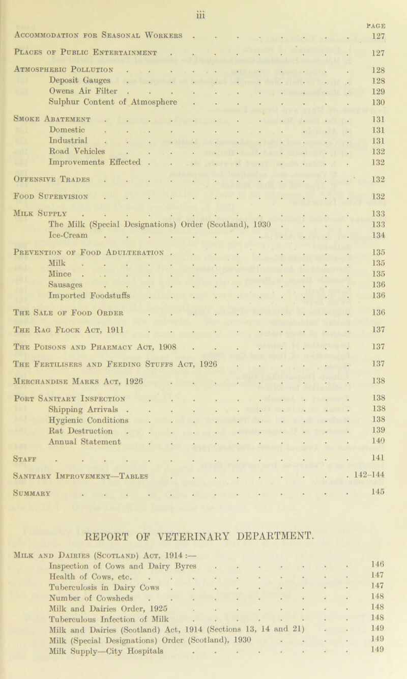 PAGE Accommodation foe Seasonal Workers ........ 127 Places of Public Entertainment ......... 127 Atmospheric Pollution . . . . . . . . . . 128 Deposit Gauges ........... 128 Owens Air Filter ........... 129 Sulphur Content of Atmosphere ........ 130 Smoke Abatement ............ 131 Domestic ............ 131 Industrial ............ 131 Road Vehicles ........... 132 Improvements Effected .......... 132 Offensive Trades ............ 132 Food Supervision ............ 132 Milk Supply ............. 133 The Milk (Special Designations) Order (Scotland), 1930 .... 133 Ice-Cream ............ 134 Prevention of Food Adulteration ......... 135 Milk 135 Mince ............. 135 Sausages ............ 136 Imported Foodstuffs .......... 136 The Sale of Food Order .......... 136 The Rag Flock Act, 1911 .......... 137 The Poisons and Pharmacy Act, 1908 ........ 137 The Fertilisers and Feeding Stuffs Act, 1926 ...... 137 Merchandise Marks Act, 1926 ......... 138 Port Sanitary Inspection .......... 138 Shipping Arrivals ........... 138 Hygienic Conditions .......... 138 Rat Destruction ........... 139 Annual Statement .......... 140 Staff . ............. 141 Sanitary Improvement—Tables 142-144 Summary 145 REPORT OF VETERINARY DEPARTMENT. Milk and Dairies (Scotland) Act, 1914:— Inspection of Cows and Dairy Byres ...... • 146 Health of Cows, etc. .......... 147 Tuberculosis in Dairy Cows ......... 147 Number of Cowsheds .......... 148 Milk and Dairies Order, 1925 ........ 148 Tuberculous Infection of Milk ........ 148 Milk and Dairies (Scotland) Act, 1914 (Sections 13, 14 and 21) . . 149 Milk (Special Designations) Order (Scotland), 1930 .... 149 Milk Supply—City Hospitals ........ 149