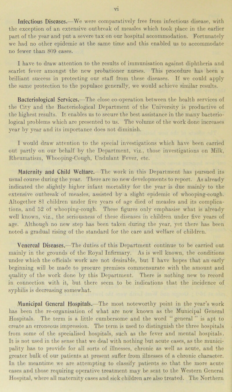 Infectious Diseases.—We were comparatively free from infectious disease, with the exception of an extensive outbreak of measles which took place in the earlier part of the year and put a severe tax on our hospital accommodation. Fortunately we had no other epidemic at the same time and this enabled us to accommodate no fewer than 809 cases. I have to draw attention to the results of immunisation against diphtheria and scarlet fever amongst the new probationer nurses. This procedure has been a brilliant success in protecting our staff from these diseases. If we could apply the same protection to the populace generally, we would achieve similar results. Bacteriological Services.—The close co-operation between the health services of the City and the Bacteriological Department of the University is productive of the highest results. It enables us to secure the best assistance in the many bacterio- logical problems which are presented to us. The volume of the work done increases year by year and its importance does not diminish. I would draw attention to the special investigations which have been carried out partly on our behalf by the Department, viz., those investigations on Milk, Rheumatism, Whooping-Cough, Undulant Fever, etc. Maternity and Child Welfare.—The work in this Department has pursued its usual course during the year. There are no new developments to report. As already indicated the slightly higher infant mortality for the year is due mainly to the extensive outbreak of measles, assisted by a slight epidemic of whooping-cough. Altogether 81 children under five years of age died of measles and its comjilica- tions, and 52 of whooping-cough. These figures only emphasise what is already well known, viz., the seriousness of these diseases in children under five years of age. Although no new step has been taken during the year, yet there has been noted a gradual rising of the standard for the care and welfare of children. Venereal Diseases.—The duties of this Department continue to be carried out mainly in the grounds of the Royal Infirmary. As is well known, the conditions under which the officials work are not desirable, but I have hopes that an early beginning will be made to procure premises commensurate with the amount and quality of the work done by this Department. There is nothing new to record in connection with it, but there seem to be indications that the incidence of syphilis is decreasing somewhat. Municipal General Hospitals.—The most noteworthy point in the year's work has been the re-organisation of what are now known as the Municipal General Hospitals. The term is a little cumbersome and the word “ general is apt to create an erroneous impression. The term is used to distinguish the three hospitals from some of the specialised hospitals, such as the fever and mental hospitals. It is not used in the sense that we deal with nothing but acute cases, as the munici- pality has to provide for all sorts of illnesses, chronic as well as acute, and the greater bulk of our patients at present suffer from illnesses of a chronic character. In the meantime we are attempting to classify patients so that the more acute cases and those requiring operative treatment may be sent to the Western General Hospital, where all maternity cases and sick children arc also treated. The Northern