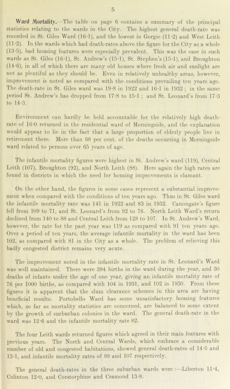 Ward Mortality.—The table on page 6 contains a summary of the principal statistics relating to the wards in the City. The highest general death-rate was recorded in St. Giles Ward (16-1), and the lowest in Gorgie (11-2) and West Leith (11-2). In the wards which had death-rates above the figure for the City as a whole (13-5), bad housing features were especially prevalent. This was the case in such wards as St. Giles (16-1), St. Andrew’s (15-1), St. Stephen’s (15-1), and Broughton (14-6), in all of which there are many old houses where fresh air and sunlight are not as plentiful as they should be. Even in relatively unhealthy areas, however, improvement is noted as compared with the conditions prevailing ten years ago. The death-rate in St. Giles ward was 19-8 in 1922 and 16-1 in 1932 ; in the same period St. Andrew’s has dropped from 17-8 to 15-1 ; and St. Leonard’s from 17-3 to 14-3. Environment can hardly be held accountable for the relatively high death- rate of 16-0 returned in the residential ward of Morningside, and the explanation would appear to lie in the fact that a large proportion of elderly people live in retirement there. More than 68 per cent, of the deaths occurring in Morningside ward related to persons over 65 years of age. The infantile mortality figures were highest in St. Andrew’s ward (119), Central Leith (107), Broughton (92), and North Leith (88). Here again the high rates are found in districts in which the need for housing improvements is clamant. On the other hand, the figures in some cases represent a substantial improve- ment when compared with the conditions of ten years ago. Thus in St. Giles ward the infantile mortality rate was 141 in 1922 and 83 in 1932. Canongate’s figure fell from 109 to 71, and St. Leonard’s from 92 to 76. North Leith Ward’s return declined from 140 to 88 and Central Leith from 128 to 107. In St. Andrew’s Ward, however, the rate for the past year was 119 as compared with 91 ten years ago. Over a period of ten years, the average infantile mortality in the ward has been 102, as compared with 81 in the City as a whole. The problem of relieving this badly congested district remains very acute. The improvement noted in the infantile mortality rate in St. Leonard’s Ward was well maintained. There were 394 births in the ward during the year, and 30 deaths of infants under the age of one year, giving an infantile mortality rate of 76 per 1000 births, as compared with 104 in 1931, and 102 in 1930. From these figures it is apparent that the slum clearance schemes in this area are having beneficial results, l’ortobello Ward has some unsatisfactory housing features which, so far as mortality statistics are concerned, are balanced to some extent by the growth of surburban colonies in the ward. The general death-rate in the ward was 12-6 and the infantile mortality rate 82. The four Leith wards returned figures which agreed in their main features with previous years. The North and Central Wards, which embrace a considerable number of old and congested habitations, showed general death-rates of 14-5 and 13-1, and infantile mortality rates of 88 and 107 respectively. The general death-rates in the three suburban wards were:—Liberton 11-4, Colinton 12-0, and Corstorphine and Cramond 13-8.