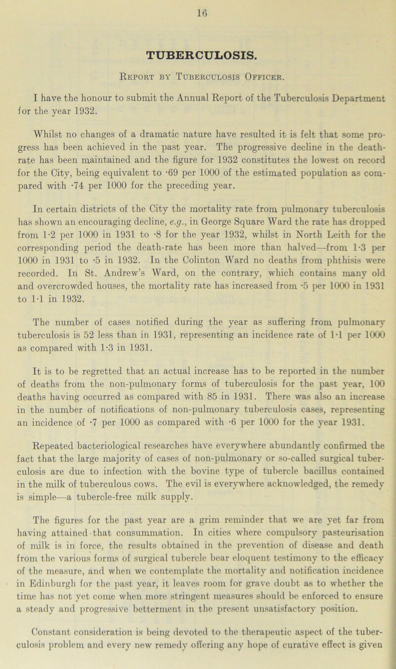 TUBERCULOSIS. Report by Tuberculosis Officer. I have the honour to submit the Annual Report of the Tuberculosis Department for the year 1932. Whilst no changes of a dramatic nature have resulted it is felt that some pro- gress has been achieved in the past year. The progressive decline in the death- rate has been maintained and the figure for 1932 constitutes the lowest on record for the City, being equivalent to -69 per 1000 of the estimated population as com- pared with -74 per 1000 for the preceding year. In certain districts of the City the mortality rate from pulmonary tuberculosis has shown an encouraging decline, e.g., in George Square Ward the rate has dropped from 1-2 per 1000 in 1931 to -8 for the year 1932, whilst in North Leith for the corresponding period the death-rate has been more than halved—from 1-3 per 1000 in 1931 to -5 in 1932. In the Colinton Ward no deaths from phthisis were recorded. In St. Andrew’s Ward, on the contrary, which contains many old and overcrowded houses, the mortality rate has increased from -5 per 1000 in 1931 to 1-1 in 1932. The number of cases notified during the year as suffering from pulmonary tuberculosis is 52 less than in 1931, representing an incidence rate of IT per 1000 as compared with 1-3 in 1931. It is to be regretted that an actual increase has to be reported in the number of deaths from the non-pulmonary forms of tuberculosis for the past year, 100 deaths having occurred as compared with 85 in 1931. There was also an increase in the number of notifications of non-pulmonary tuberculosis cases, representing an incidence of -7 per 1000 as compared with -6 per 1000 for the year 1931. Repeated bacteriological researches have everywhere abundantly confirmed the fact that the large majority of cases of non-pulmonary or so-called surgical tuber- culosis are due to infection with the bovine type of tubercle bacillus contained in the milk of tuberculous cows. The evil is everywhere acknowledged, the remedy is simple—a tubercle-free milk supply. The figures for the past year are a grim reminder that we are yet far from having attained that consummation. In cities where compulsory pasteurisation of milk is in force, the results obtained in the prevention of disease and death from the various forms of surgical tubercle bear eloquent testimony to the efficacy of the measure, and when we contemplate the mortality and notification incidence in Edinburgh for the past year, it leaves room for grave doubt as to whether the time has not yet come when more stringent measures should be enforced to ensure a steady and progressive betterment in the present unsatisfactory position. Constant consideration is being devoted to the therapeutic aspect of the tuber- culosis problem and every new remedy offering any hope of curative effect is given