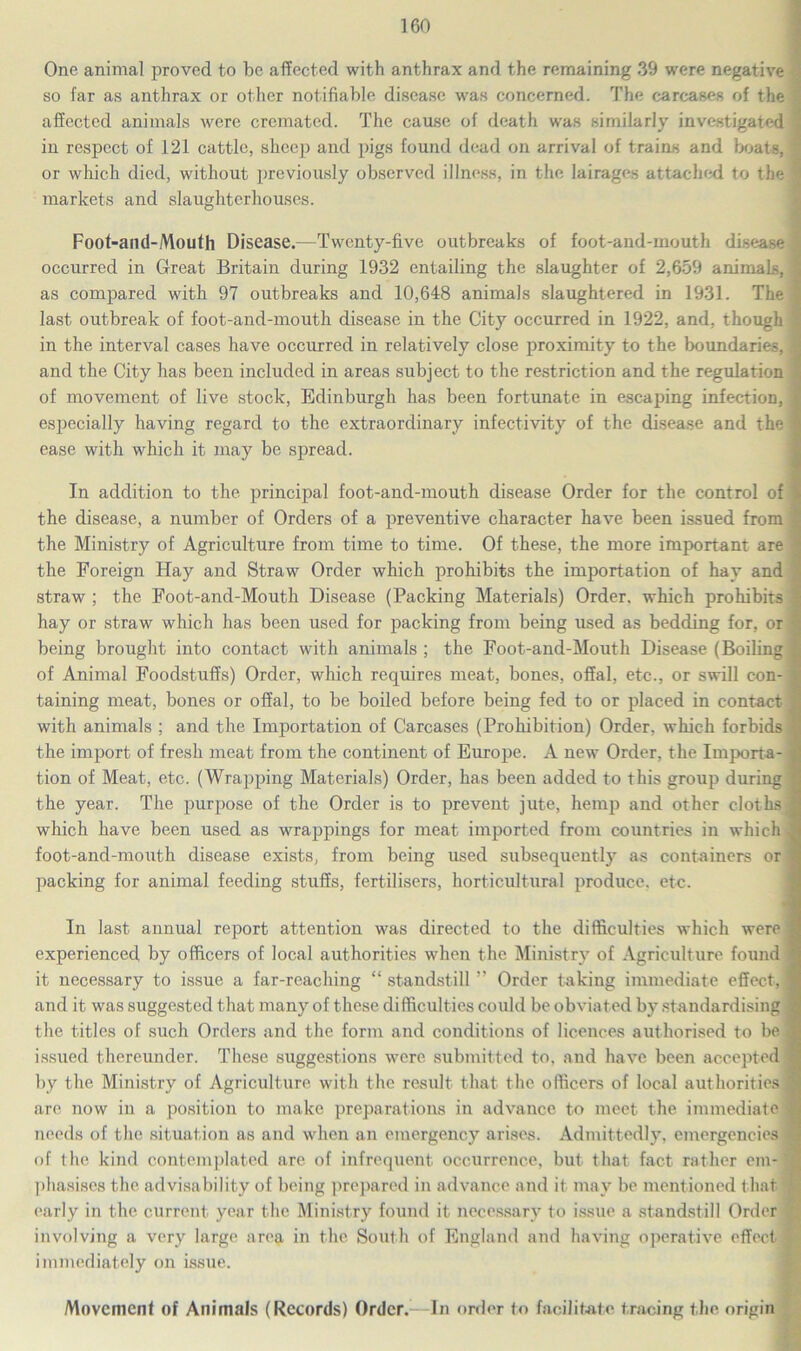 One animal proved to be affected with anthrax and the remaining 39 were negative so far as anthrax or other notifiable disease was concerned. The carcases of the affected animals were cremated. The cause of death was similarly investigated in respect of 121 cattle, sheep and pigs found dead on arrival of trains and boats, or which died, without previously observed illness, in the lairages attached to the markets and slaughterhouses. Foot-and-Mouth Disease.-—Twenty-five outbreaks of foot-and-mouth disease occurred in Great Britain during 1932 entailing the slaughter of 2,659 animals, as compared with 97 outbreaks and 10,648 animals slaughtered in 1931. The last outbreak of foot-and-mouth disease in the City occurred in 1922, and, though in the interval cases have occurred in relatively close proximity to the boundaries, and the City has been included in areas subject to the restriction and the regulation of movement of live stock, Edinburgh has been fortunate in escaping infection, especially having regard to the extraordinary infectivity of the disease and the ease with which it may be spread. In addition to the principal foot-and-mouth disease Order for the control of the disease, a number of Orders of a preventive character have been issued from the Ministry of Agriculture from time to time. Of these, the more important are the Foreign Hay and Straw Order which prohibits the importation of hay and straw ; the Foot-and-Mouth Disease (Packing Materials) Order, which prohibits hay or straw which has been used for packing from being used as bedding for, or being brought into contact with animals ; the Foot-and-Mouth Disease (Boiling of Animal Foodstuffs) Order, which requires meat, bones, offal, etc., or swill con- taining meat, bones or offal, to be boiled before being fed to or placed in contact with animals ; and the Importation of Carcases (Prohibition) Order, which forbids the import of fresh meat from the continent of Europe. A new Order, the Importa- tion of Meat, etc. (Wrapping Materials) Order, has been added to this group during the year. The purpose of the Order is to prevent jute, hemp and other cloths which have been used as wrappings for meat imported from countries in which foot-and-mouth disease exists, from being used subsequently as containers or packing for animal feeding stuffs, fertilisers, horticultural produce, etc. In last annual report attention was directed to the difficulties which were experienced by officers of local authorities when the Ministry of Agriculture found it necessary to issue a far-reaching “ standstill ” Order taking immediate effect, and it was suggested that many of these difficulties could be obviated by standardising the titles of such Orders and the form and conditions of licences authorised to be issued thereunder. These suggestions were submitted to. and have been accepted by the Ministry of Agriculture with the result that the officers of local authorities are now in a position to make preparations in advance to meet the immediate needs of the situation as and when an emergency arises. Admittedly, emergencies of the kind contemplated are of infrequent occurrence, but that fact rather em- phasises the advisability of being prepared in advance and it may be mentioned that early in the current year the Ministry found it necessary to issue a standstill Order involving a very large area in the South of England and having operative effect® immediately on issue. Movement of Animals (Records) Order.- In order to facilitate tracing t he origin
