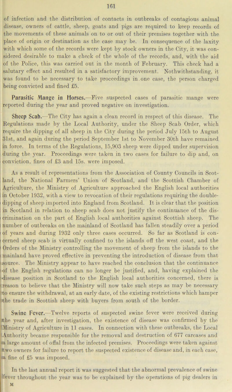of infection and the distribution of contacts in outbreaks of contagious animal disease, owners of cattle, sheep, goats and pigs are required to keep records of the movements of these animals on to or out of their premises together with the place of origin or destination as the case may be. In consequence of the laxity with which some of the records were kept by stock owners in the City, it was con- sidered desirable to make a check of the whole of the records, and, with the aid of the Police, this was carried out in the month of February. This check had a salutary effect and resulted in a satisfactory improvement. Notwithstanding, it was found to be necessary to take proceedings in one. case, the person charged being convicted and fined £5. Parasitic Mange in Horses.—Five suspected cases of parasitic mange were reported during the year and proved negative on investigation. Sheep Scab.—The City has again a clean record in respect of this disease. The Regulations made by the Local Authority, under the Sheep Scab Order, which require the dipping of all sheep in the City during the period July 15th to August 31st, and again during the period September 1st to November 30th have remained in force. In terms of the Regulations, 15,903 sheep were dipped under supervision during the year. Proceedings were taken in two cases for failure to dip and, on conviction, fines of £3 and 15s. were imposed. As a result of representations from the Association of County Councils in Scot- land, the National Farmers’ Union of Scotland, and the Scottish Chamber of . Agriculture, the Ministry of Agriculture approached the English local authorities . in October 1932, with a view to revocation of their regulations requiring the double- > dipping of sheep imported into England from Scotland. It is clear that the position in Scotland in relation to sheep scab does not justify the continuance of the dis- ' crimination on the part of English local authorities against Scottish sheep. The . number of outbreaks on the mainland of Scotland has fallen steadily over a period 1 of years and during 1932 only three cases occurred. So far as Scotland is con- > cerned sheep scab is virtually confined to the islands off the west coast, and the < Orders of the Ministry controlling the movement of sheep from the islands to the l mainland have proved effective in preventing the introduction of disease from that Source. The Ministry appear to have reached the conclusion that the continuance f of the English regulations can no longer be justified, and, having explained the ■disease position in Scotland to the English local authorities concerned, there is treason to believe that the Ministry will now take such steps as may be necessary hto ensure the withdrawal, at an early date, of the existing restrictions which hamper hthe trade in Scottish sheep with buyers from south of the border. Swine Fever.—Twelve reports of suspected swine fever were received during tithe year and, after investigation, the existence of disease was confirmed by the Ministry of Agriculture in 11 cases. In connection with these outbreaks, the Local .Authority became responsible for the removal and destruction of 677 carcases and *a large amount of offal from the infected premises. Proceedings were taken against ittwo owners for failure to report the suspected existence of disease and, in each case, ;ta fine of £5 was imposed. In the last annual report it was suggested that the abnormal prevalence of swine ffever throughout the year was to be explained by the operations of pig dealers in M