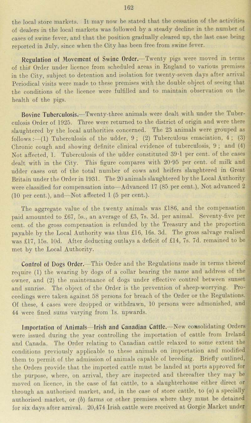 the local store markets. It may now be stated that the cessation of the activities of dealers in the local markets was followed by a steady decline in the number of cases of swine fever, and that the position gradually cleared up, the last case being reported in July, since when the City has been free from swine fever. Regulation of Movement of Swine Order—Twenty pigs were moved in terms of this Order under licence from scheduled areas in England to various premises in the City, subject to detention and isolation for twenty-seven days after arrival Periodical visits were made to these premises with the double object of seeing that the conditions of the licence were fulfilled and to maintain observation on the health of the pigs. Bovine Tuberculosis.—Twenty-three animals were dealt with under the Tuber- culosis Order of 1925. Three were returned to the district of origin and were there slaughtered by the local authorities concerned. The 23 animals were grouped as follows :—(1) Tuberculosis of the udder, 9 ; (2) Tuberculous emaciation. 4: (3) Chronic cough and showing definite clinical evidence of tuberculosis, 9 ; and (4) Not affected, 1. Tuberculosis of the udder constituted 39-1 per cent, of the cases dealt with in the City. This figure compares with 20-95 per cent, of milk and udder cases out of the total number of cows and heifers slaughtered in Great Britain under the Order in 1931. The 20 animals slaughtered by the Local Authority were classified for compensation into—Advanced 17 (85 per cent.), Not advanced 2 (10 per cent.), and—Not affected 1 (5 per cent.). The aggregate value of the twenty animals was £186, and the compensation paid amounted to £67, 5s., an average of £3, 7s. 3d. per animal. Seventy-five per cent, of the gross compensation is refunded by the Treasury and the proportion payable by the Local Authority was thus £16, 16s. 3d. The gross salvage realised was £17, 15s. lOd. After deducting outlays a deficit of £14, 7s. 7d. remained to be met by the Local Authority. Control of Dogs Order.—This Order and the Regulations made in terms thereof require (1) the wearing by dogs of a collar bearing the name and address of the owner, and (2) the maintenance of dogs under effective control between sunset and sunrise. The object of the Order is the prevention of sheep-worrying. Pro- ceedings were taken against 58 persons for breach of the Order or the Regulations. Of these, 4 cases were dropped or withdrawn, 10 persons were admonished, and 44 were fined sums varying from Is. upwards. Importation of Animals—Irish and Canadian Cattle.—New consolidating Orders were issued during the year controlling the importation of cattle from Ireland and Canada. The Order relating to Canadian cattle relaxed to some extent the conditions previously applicable to these animals on importation and modified them to permit of the admission of animals capable of breeding. Briefly outlined, the Orders provide that the imported cattle must be landed at ports approved for the purpose, where, on arrival, they are inspected and thereafter they may be moved on licence, in the case of fat cattle, to a slaughterhouse either direct or through an authorised market, and, in the case of store cattle, to (a) a specially authorised market, or (b) farms or other premises where they must be detained for six davs after arrival. 20,474 Irish cattle were received at Gorgie Market under
