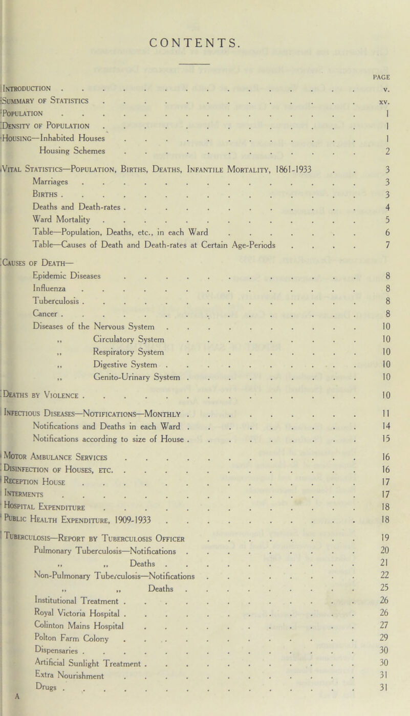 CONTENTS. PAGE Introduction v. Summary of Statistics xv. Population I Density of Population I HOUSING—Inhabited Houses ............ I Housing Schemes ............ 2 •Vital Statistics—Population, Births, Deaths, Infantile Mortality, 1861-1933 . . 3 Marriages .............. 3 Births 3 Deaths and Death-rates ............ 4 Ward Mortality ............. 5 Table—Population, Deaths, etc., in each Ward ....... 6 Table—Causes of Death and Death-rates at Certain Age-Periods .... 7 : Causes of Death— Epidemic Diseases ............ 8 Influenza .............. 8 Tuberculosis .............. 8 Cancer ............... 8 Diseases of the Nervous System .......... 10 ,, Circulatory System ......... 10 ,, Respiratory System ......... 10 ,, Digestive System .......... 10 ,, Genito-Urinary System ......... 10 .Deaths by Violence 10 Infectious Diseases—Notifications—Monthly 11 Notifications and Deaths in each Ward ......... 14 Notifications according to size of House 13 • Motor Ambulance Services 16 . Disinfection of Houses, etc 16 1 Reception House 17 I Interments 17 ' Hospital Expenditure 18 • Public Health Expenditure, 1909-1933 18 I Tuberculosis—Report by Tuberculosis Officer 19 Pulmonary Tuberculosis—Notifications ......... 20 ,, ,, Deaths .......... 21 Non-Pulmonary Tuberculosis—Notifications ........ 22 „ „ Deaths ......... 25 Institutional Treatment ............ 26 Royal Victoria Hospital ............ 26 Colinton Mains Hospital ........... 27 Polton Farm Colony ............ 29 Dispensaries .............. 30 Artificial Sunlight Treatment ........... 30 Extra Nourishment ............ 31 Drugs 31 A