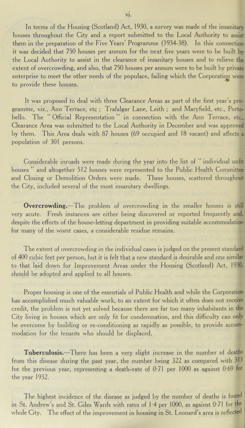 In terms of the Housing (Scotland) Act, 1930, a survey was made of the insanitary houses throughout the City and a report submitted to the Local Authority to assist them in the preparation of the Five Years’ Programme (1934-38). In this connection it was decided that 750 houses per annum for the next five years were to be built by the Local Authority to assist in the clearance of insanitary houses and to relieve the extent of overcrowding, and also, that 750 houses per annum were to be built by private enterprise to meet the other needs of the populace, failing which the Corporation were to provide these houses. It was proposed to deal with three Clearance Areas as part of the first year’s pro- gramme, viz., Ann Terrace, etc ; Trafalgar Lane, Leith ; and Maryfield, etc., Porto- bello. The “ Official Representation ” in connection with the Ann Terrace, etc., Clearance Area was submitted to the Local Authority in December and was approved by them. This Area deals with 87 houses (69 occupied and 18 vacant) and affects a population of 301 persons. Considerable inroads were made during the year into the list of “ individual unfit houses ” and altogether 512 houses were represented to the Public Health Committee and Closing or Demolition Orders were made. These houses, scattered throughout the City, included several of the most insanitary dwellings. Overcrowding.—The problem of overcrowding in the smaller houses is still very acute. Fresh instances are either being discovered or reported frequently and, despite the efforts of the house-letting department in providing suitable accommodation for many of the worst cases, a considerable residue remains. The extent of overcrowding in the individual cases is judged on the present standard of 400 cubic feet per person, but it is felt that a new standard is desirable and one similar to that laid down for Improvement Areas under the Housing (Scotland) Act, 1930, should be adopted and applied to all houses. Proper housing is one of the essentials of Public Health and while the Corporation has accomplished much valuable work, to an extent for which it often does not receive credit, the problem is not yet solved because there are far too many inhabitants in the City living in houses which are only fit for condemnation, and this difficulty can only be overcome by building or re-conditioning as rapidly as possible, to provide accom- modation for the tenants who should be displaced. Tuberculosis.—There has been a very slight increase in the number of deaths from this disease during the past year, the number being 322 as compared with 313 for the previous year, representing a death-rate of 0 71 per 1000 as against 0 69 for the year 1932. The highest incidence of the disease as judged by the number of deaths is found in St. Andrew’s and St. Giles Wards with rates of 14 per 1000, as against 0*71 for the whole City. The effect of the improvement in housing in St. Leonard’s area is reflected