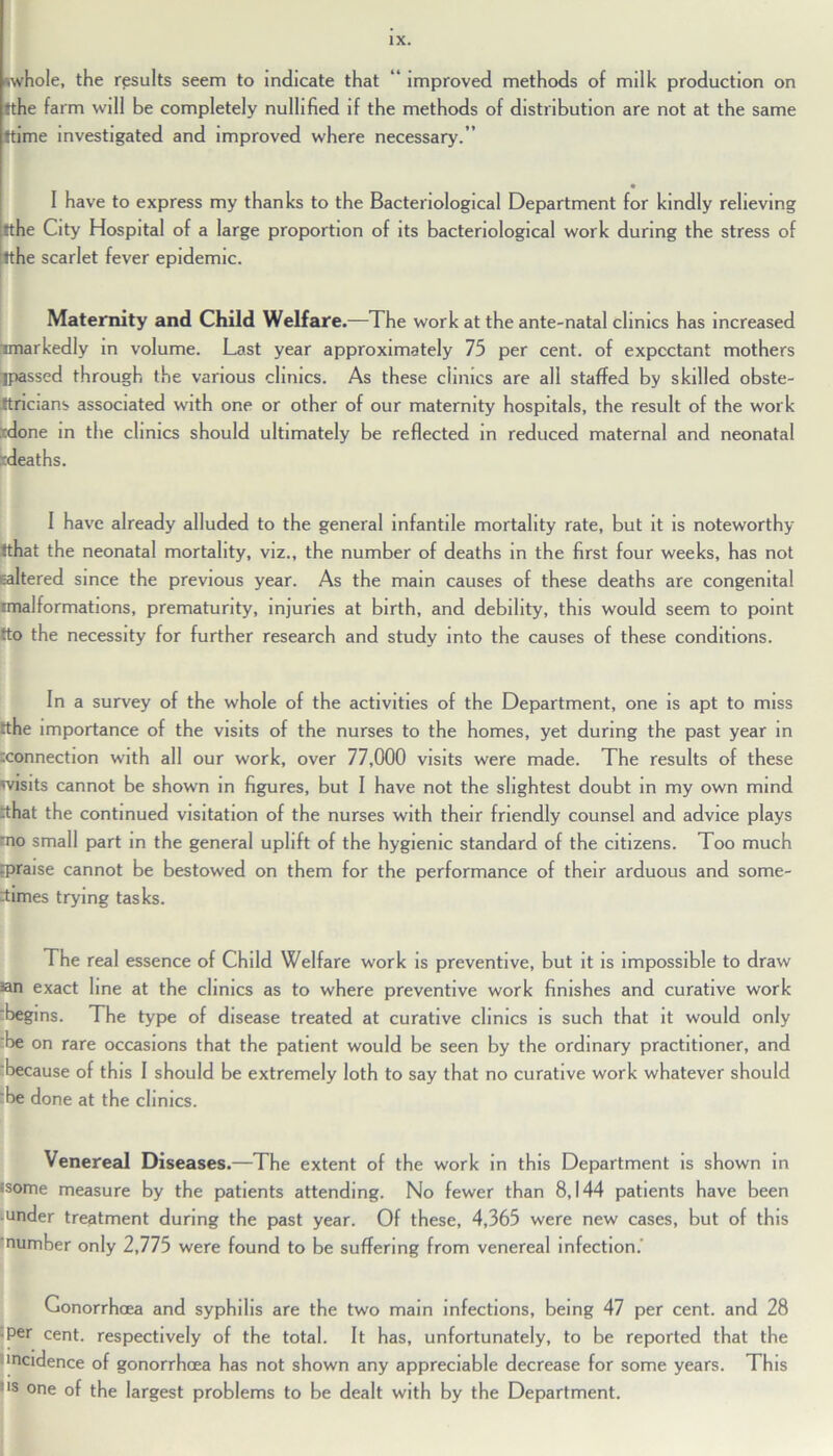 whole, the results seem to indicate that “ improved methods of milk production on ♦the farm will be completely nullified if the methods of distribution are not at the same ftime investigated and improved where necessary.” I have to express my thanks to the Bacteriological Department for kindly relieving fthe City Hospital of a large proportion of its bacteriological work during the stress of tthe scarlet fever epidemic. Maternity and Child Welfare.—The work at the ante-natal clinics has increased -markedly in volume. Last year approximately 75 per cent, of expectant mothers rjpassed through the various clinics. As these clinics are all staffed by skilled obste- tricians associated with one or other of our maternity hospitals, the result of the work 'done in the clinics should ultimately be reflected in reduced maternal and neonatal deaths. 1 have already alluded to the general infantile mortality rate, but it is noteworthy tthat the neonatal mortality, viz., the number of deaths in the first four weeks, has not ealtered since the previous year. As the main causes of these deaths are congenital malformations, prematurity, injuries at birth, and debility, this would seem to point tto the necessity for further research and study into the causes of these conditions. In a survey of the whole of the activities of the Department, one is apt to miss tthe importance of the visits of the nurses to the homes, yet during the past year in rconnection with all our work, over 77,000 visits were made. The results of these wisits cannot be shown in figures, but I have not the slightest doubt in my own mind shat the continued visitation of the nurses with their friendly counsel and advice plays mo small part in the general uplift of the hygienic standard of the citizens. Too much rpraise cannot be bestowed on them for the performance of their arduous and some- times trying tasks. The real essence of Child Welfare work is preventive, but it is impossible to draw ian exact line at the clinics as to where preventive work finishes and curative work 'begins. The type of disease treated at curative clinics is such that it would only be on rare occasions that the patient would be seen by the ordinary practitioner, and because of this I should be extremely loth to say that no curative work whatever should he done at the clinics. Venereal Diseases.—The extent of the work in this Department is shown in isome measure by the patients attending. No fewer than 8,144 patients have been under treatment during the past year. Of these, 4,365 were new cases, but of this number only 2,775 were found to be suffering from venereal infection. Gonorrhoea and syphilis are the two main infections, being 47 per cent, and 28 ■Per cent, respectively of the total. It has, unfortunately, to be reported that the incidence of gonorrhoea has not shown any appreciable decrease for some years. This us one of the largest problems to be dealt with by the Department.