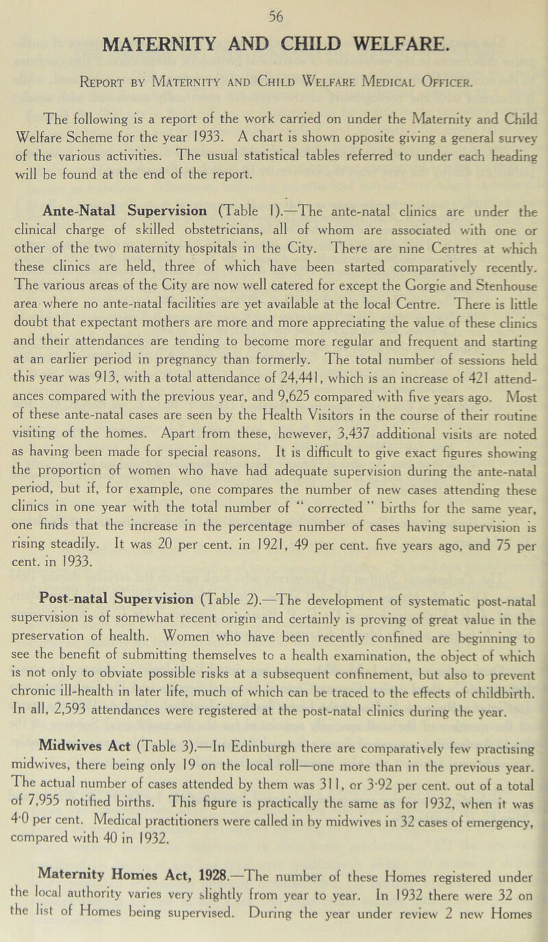 MATERNITY AND CHILD WELFARE. Report by Maternity and Child Welfare Medical Officer. The following is a report of the work carried on under the Maternity and Child Welfare Scheme for the year 1933. A chart is shown opposite giving a general survey of the various activities. The usual statistical tables referred to under each heading will be found at the end of the report. Ante-Natal Supervision (Table 1).—The ante-natal clinics are under the clinical charge of skilled obstetricians, all of whom are associated with one or other of the two maternity hospitals in the City. There are nine Centres at which these clinics are held, three of which have been started comparatively recently. The various areas of the City are now well catered for except the Gorgie and Stenhouse area where no ante-natal facilities are yet available at the local Centre. There is little doubt that expectant mothers are more and more appreciating the value of these clinics and their attendances are tending to become more regular and frequent and starting at an earlier period in pregnancy than formerly. The total number of sessions held this year was 913, with a total attendance of 24,441, which is an increase of 421 attend- ances compared with the previous year, and 9,625 compared with five years ago. Most of these ante-natal cases are seen by the Health Visitors in the course of their routine visiting of the homes. Apart from these, however, 3,437 additional visits are noted as having been made for special reasons. It is difficult to give exact figures showing the proportion of women who have had adequate supervision during the ante-natal period, but if, for example, one compares the number of new cases attending these clinics in one year with the total number of “ corrected ” births for the same year, one finds that the increase in the percentage number of cases having supervision is rising steadily. It was 20 per cent, in 1921, 49 per cent, five years ago, and 75 per cent, in 1933. Post-natal Supervision (Table 2).—The development of systematic post-natal supervision is of somew'hat recent origin and certainly is proving of great value in the preservation of health. Women who have been recently confined are beginning to see the benefit of submitting themselves to a health examination, the object of which is not only to obviate possible risks at a subsequent confinement, but also to prevent chronic ill-health in later life, much of w'hich can be traced to the effects of childbirth. In all, 2,593 attendances were registered at the post-natal clinics during the year. Midwives Act ( Table 3).—In Edinburgh there are comparatively few' practising midwives, there being only 19 on the local roll—one more than in the previous year. The actual number of cases attended by them was 311, or 3 92 per cent, out of a total of 7,955 notified births. This figure is practically the same as for 1932, when it was 4‘0 per cent. Medical practitioners were called in by midwives in 32 cases of emergency, compared with 40 in 1932. Maternity Homes Act, 1928.—The number of these Homes registered under the local authority varies very slightly from year to year. In 1932 there were 32 on the list of Homes being supervised. During the year under review 2 new' Homes