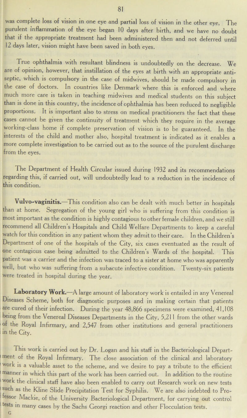 was complete loss of vision in one eye and partial loss of vision in the other eye. The purulent inflammation of the eye began 10 days after birth, and we have no doubt that if the appropriate treatment had been administered then and not deferred until 12 days later, vision might have been saved in both eyes. True ophthalmia with resultant blindness is undoubtedly on the decrease. We aie of opinion, however, that instillation of the eyes at birth with an appropriate anti- septic, which is compulsory in the case of nudwives, should be made compulsory in the case of doctors. In countries like Denmark where this is enforced and where much more care is taken in teaching midwives and medical students on this subject than is done in this country, the incidence of ophthalmia has been reduced to negligible proportions. It is important also to stress on medical practitioners the fact that these cases cannot be given the continuity of treatment which they require in the average working-class home if complete preservation of vision is to be guaranteed. In the interests of the child and mother also, hospital treatment is indicated as it enables a more complete investigation to be carried out as to the source of the purulent discharge from the eyes. The Department of Health Circular issued during 1932 and its recommendations regarding this, if carried out, will undoubtedly lead to a reduction in the incidence of this condition. Vulvo-vaginitis.—This condition also can be dealt with much better in hospitals than at home. Segregation of the young girl who is suffering from this condition is most important as the condition is highly contagious to other female children, and we still recommend all Children s Hospitals and Child Welfare Departments to keep a careful watch for this condition in any patient whom they admit to their care. In the Children’s Department of one of the hospitals of the City, six cases eventuated as the result of one contagious case being admitted to the Children’s Wards of the hospital. This patient was a carrier and the infection was traced to a sister at home who was apparently well, but who was suffering from a subacute infective condition. Twenty-six patients were treated in hospital during the year. Laboratory Work.—A large amount of laboratory work is entailed in any Venereal Diseases Scheme, both for diagnostic purposes and in making certain that patients are cured of their infection. During the year 48,866 specimens were examined, 41,108 being from the Venereal Diseases Departments in the City, 5,21 1 from the other wards of the Royal Infirmary, and 2,547 from other institutions and general practitioners in the City. This work is carried out by Dr. Logan and his staff in the Bacteriological Depart- ' ment of the Royal Infirmary. The close association of the clinical and laboratory work is a valuable asset to the scheme, and we desire to pay a tribute to the efficient manner in which this part of the work has been carried out. In addition to the routine work the clinical staff have also been enabled to carry out Research work on new tests !such as the Kline Slide Precipitation Test for Syphilis. We are also indebted to Pro- fessor Mackie, of the University Bacteriological Department, for carrying out control ‘tests in many cases by the Sachs Georgi reaction and other Flocculation tests. G