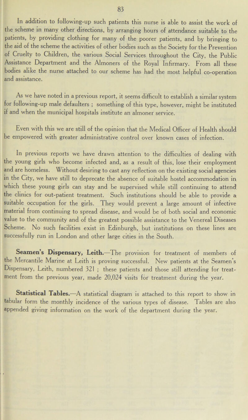 In addition to following-up such patients this nurse is able to assist the work of the scheme in many other directions, by arranging hours of attendance suitable to the patients, by providing clothing for many of the poorer patients, and by bringing to the aid of the scheme the activities of other bodies such as the Society for the Prevention of Cruelty to Children, the various Social Services throughout the City, the Public Assistance Department and the Almoners of the Royal Infirmary. From all these bodies alike the nurse attached to our scheme has had the most helpful co-operation and assistance. As we have noted in a previous report, it seems difficult to establish a similar system for following-up male defaulters ; something of this type, however, might be instituted if and when the municipal hospitals institute an almoner service. Even with this we are still of the opinion that the Medical Officer of Health should be empowered with greater administrative control over known cases of infection. In previous reports we have drawn attention to the difficulties of dealing with the young girls who become infected and, as a result of this, lose their employment and are homeless. Without desiring to cast any reflection on the existing social agencies in the City, we have still to deprecate the absence of suitable hostel accommodation in which these young girls can stay and be supervised while still continuing to attend the clinics for out-patient treatment. Such institutions should be able to provide a suitable occupation for the girls. They would prevent a large amount of infective material from continuing to spread disease, and would be of both social and economic value to the community and of the greatest possible assistance to the Venereal Diseases Scheme. No such facilities exist in Edinburgh, but institutions on these lines are successfully run in London and other large cities in the South. Seamen’s Dispensary, Leith.—The provision for treatment of members of the Mercantile Marine at Leith is proving successful. New patients at the Seamen’s Dispensary, Leith, numbered 321 ; these patients and those still attending for treat- ment from the previous year, made 20,024 visits for treatment during the year. Statistical Tables.—A statistical diagram is attached to this report to show in tabular form the monthly incidence of the various types of disease. Tables are also appended giving information on the work of the department during the year.