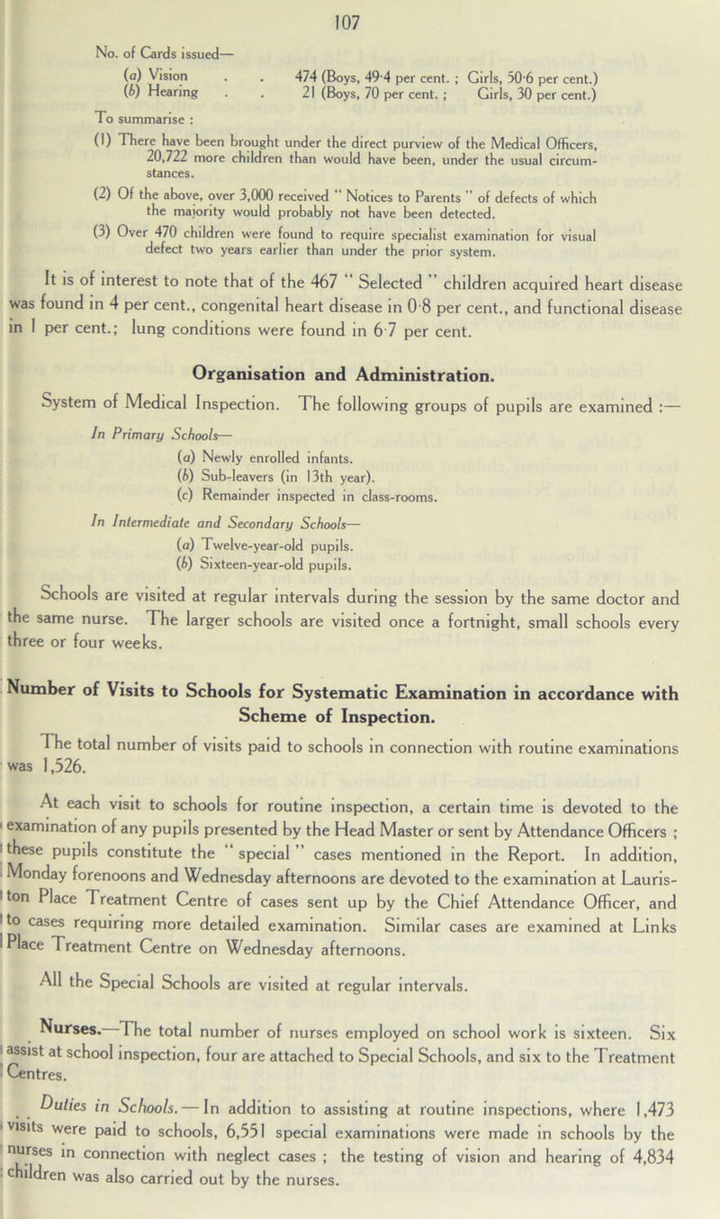 No. of Girds issued— (а) Vision . . 474 (Boys, 49 4 per cent. ; Girls, 30'6 per cent.) (б) Hearing . . 21 (Boys, 70 per cent. ; Girls, 30 per cent.) To summarise : (1) There have been brought under the direct purview of the Medical Officers, 20,722 more children than would have been, under the usual circum- stances. (2) Of the above, over 3,000 received Notices to Parents of defects of which the majority would probably not have been detected. (3) Over 470 children were found to require specialist examination for visual defect two years earlier than under the prior system. It is of interest to note that of the 467 Selected children acquired heart disease was found in 4 per cent., congenital heart disease in 0 8 per cent., and functional disease in 1 per cent.; lung conditions were found in 6 7 per cent. Organisation and Administration. bystem of Medical Inspection. The following groups of pupils are examined :— In Primary Schools— (a) Newly enrolled infants. (b) Sub-leavers (in 13th year). (c) Remainder inspected in class-rooms. In Intermediate and Secondary Schools— (a) Twelve-year-old pupils. (b) Sixteen-year-old pupils. Schools are visited at regular intervals during the session by the same doctor and the same nurse. The larger schools are visited once a fortnight, small schools every three or four weeks. Number of Visits to Schools for Systematic Examination in accordance with Scheme of Inspection. The total number of visits paid to schools in connection with routine examinations was 1,526. At each visit to schools for routine inspection, a certain time is devoted to the • examination of any pupils presented by the Head Master or sent by Attendance Officers ; 'these pupils constitute the special cases mentioned in the Report. In addition, ■ Monday forenoons and Wednesday afternoons are devoted to the examination at Lauris- 1 ton Place Treatment Centre of cases sent up by the Chief Attendance Officer, and l to cases requiring more detailed examination. Similar cases are examined at Links i Place Treatment Centre on Wednesday afternoons. All the Special Schools are visited at regular intervals. Nurses. The total number of nurses employed on school work is sixteen. Six ■ assist at school inspection, four are attached to Special Schools, and six to the Treatment Centres. Duties in Schools. — In addition to assisting at routine inspections, where 1,473 visits were paid to schools, 6,551 special examinations were made in schools by the nurses in connection with neglect cases ; the testing of vision and hearing of 4,834 • children was also carried out by the nurses.