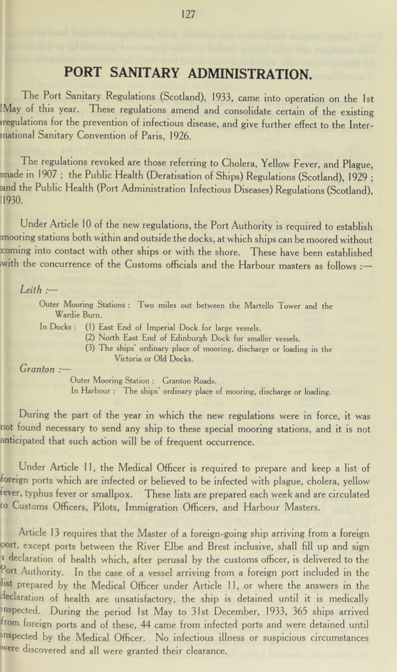 PORT SANITARY ADMINISTRATION. The Port Sanitary Regulations (Scotland), 1933, came into operation on the 1st .May of this yeai. These regulations amend and consolidate certain of the existing iregulations for the prevention of infectious disease, and give further effect to the Inter- inational Sanitary Convention of Paris, 1926. The regulations revoked are those referring to Cholera, Yellow Fever, and Plague, rmade in 1907 ; the Public Health (Deratisation of Ships) Regulations (Scotland), 1929 ; Eand the Public Health (Port Administration Infectious Diseases) Regulations (Scotland), 11930. Under Article 10 of the new regulations, the Port Authority is required to establish rmoonng stations both within and outside the docks, at which ships can be moored without .coming into contact with other ships or with the shore. These have been established .with the concurrence of the Customs officials and the Harbour masters as follows :— Leith :— Outer Mooring Stations : Two miles out between the Martello Tower and the Wardie Burn. In Docks : (I) East End of Imperial Dock for large vessels. (2) North East End of Edinburgh Dock for smaller vessels. (3) The ships’ ordinary place of mooring, discharge or loading in the Victoria or Old Docks. Granton :— Outer Mooring Station : Granton Roads. In Harbour : The ships’ ordinary place of mooring, discharge or loading. During the part of the year in which the new regulations were in force, it was not found necessary to send any ship to these special mooring stations, and it is not anticipated that such action will be of frequent occurrence. Under Article 11, the Medical Officer is required to prepare and keep a list of •foreign ports which are infected or believed to be infected with plague, cholera, yellow sever, typhus fever or smallpox. These lists are prepared each week and are circulated 'o Customs Officers, Pilots, Immigration Officers, and Harbour Masters. Article 13 requires that the Master of a foreign-going ship arriving from a foreign port, except ports between the River Elbe and Brest inclusive, shall fill up and sign i declaration of health which, after perusal by the customs officer, is delivered to the Port Authority. In the case of a vessel arriving from a foreign port included in the hst prepared by the Medical Officer under Article 11, or where the answers in the declaration of health are unsatisfactory, the ship is detained until it is medically nspected. During the period 1st May to 31st December, 1933, 365 ships arrived from foreign ports and of these, 44 came from infected ports and were detained until 'ospected by the Medical Officer. No infectious illness or suspicious circumstances ^vere discovered and all were granted their clearance.
