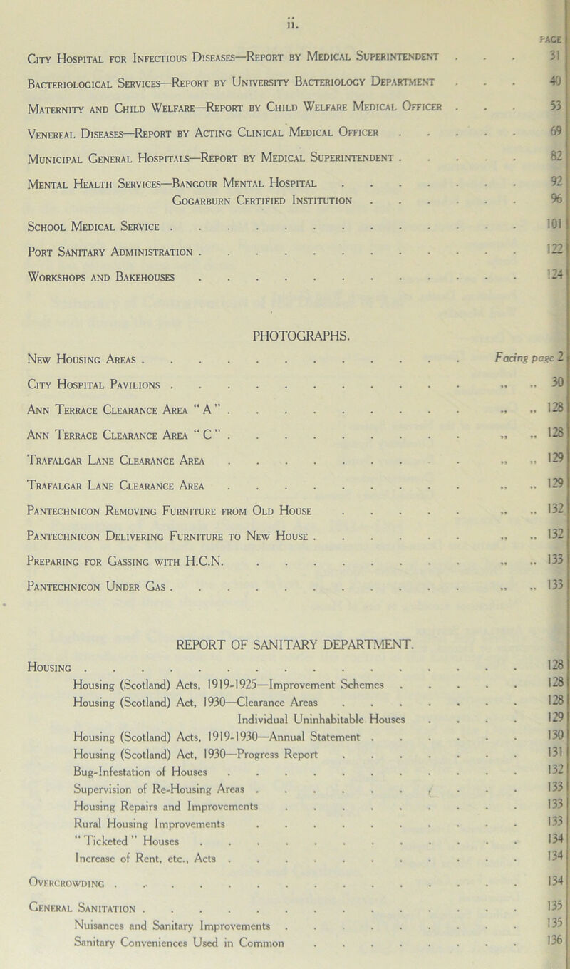 PACE City Hospital for Infectious Diseases—Report by Medical Superintendent . Bacteriological Services—Report by University Bacteriology Department ... 40 Maternity and Child Welfare—Report by Child Welfare Medical Officer . Venereal Diseases—Report by Acting Clinical Medical Officer 69 Municipal General Hospitals—Report by Medical Superintendent . Mental Health Services—Bangour Mental Hospital Gogarburn Certified Institution % School Medical Service Port Sanitary Administration Workshops and Bakehouses 124 PHOTOGRAPHS. New Housing Areas Facing page 2 City Hospital Pavilions „ 30 Ann Terrace Clearance Area “ A ” „ 128 Ann Terrace Clearance Area “ C ” 128 Trafalgar Lane Clearance Area . „ „ 129 Trafalgar Lane Clearance Area .... 129 Pantechnicon Removing Furniture from Old House .... 132 Pantechnicon Delivering Furniture to New House „ „ 132 Preparing for Gassing with H.C.N. „ „ 133 Pantechnicon Under Gas „ 13? REPORT OF SANITARY DEPARTMENT. Housing 128 Housing (Scotland) Acts, 1919-1925—Improvement Schemes ..... 128 Housing (Scotland) Act, 1930—Clearance Areas ....... 128 Individual Uninhabitable Houses . . . . 129 Housing (Scotland) Acts, 1919-1930—Annual Statement ...... 130 Housing (Scotland) Act, 1930—Progress Report ....... Bug-Infestation of Houses ........... 132 Supervision of Re-Housing Areas Housing Repairs and Improvements ......... Rural Housing Improvements .......... “ Ticketed  Houses ............ Increase of Rent, etc., Acts ........... Overcrowding 134 General Sanitation 135 Nuisances and Sanitary Improvements ........ 135 Sanitary Conveniences Used in Common ........